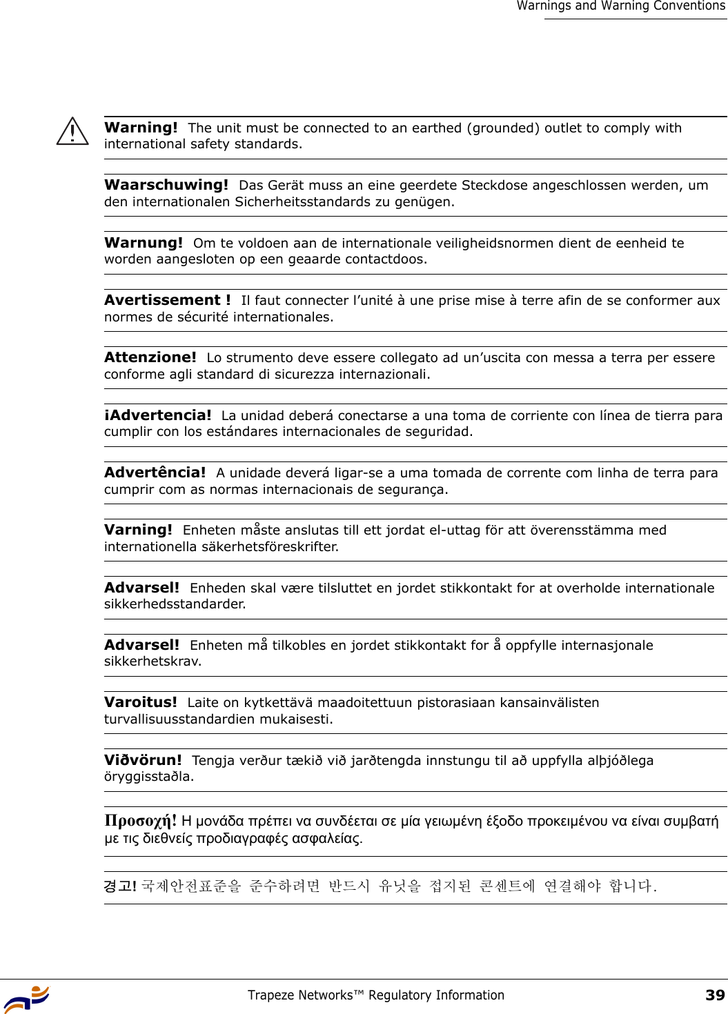 Trapeze Networks™ Regulatory Information39Warnings and Warning ConventionsWarning!  The unit must be connected to an earthed (grounded) outlet to comply with international safety standards.Waarschuwing!  Das Gerät muss an eine geerdete Steckdose angeschlossen werden, um den internationalen Sicherheitsstandards zu genügen.Warnung!  Om te voldoen aan de internationale veiligheidsnormen dient de eenheid te worden aangesloten op een geaarde contactdoos.Avertissement !  Il faut connecter l’unité à une prise mise à terre afin de se conformer aux normes de sécurité internationales.Attenzione!  Lo strumento deve essere collegato ad un’uscita con messa a terra per essere conforme agli standard di sicurezza internazionali.¡Advertencia!  La unidad deberá conectarse a una toma de corriente con línea de tierra para cumplir con los estándares internacionales de seguridad.Advertência!  A unidade deverá ligar-se a uma tomada de corrente com linha de terra para cumprir com as normas internacionais de segurança.Varning!  Enheten måste anslutas till ett jordat el-uttag för att överensstämma med internationella säkerhetsföreskrifter. Advarsel!  Enheden skal være tilsluttet en jordet stikkontakt for at overholde internationale sikkerhedsstandarder.Advarsel!  Enheten må tilkobles en jordet stikkontakt for å oppfylle internasjonale sikkerhetskrav.Varoitus!  Laite on kytkettävä maadoitettuun pistorasiaan kansainvälisten turvallisuusstandardien mukaisesti.Viðvörun!  Tengja verður tækið við jarðtengda innstungu til að uppfylla alþjóðlega öryggisstaðla.Προσοχή! Η µονάδα πρέπει να συνδέεται σε µία γειωµένη έξοδο προκειµένου να είναι συµβατή µε τις διεθνείς προδιαγραφές ασφαλείας. 경고! 국제안전표준을 준수하려면 반드시 유닛을 접지된 콘센트에 연결해야 합니다. 