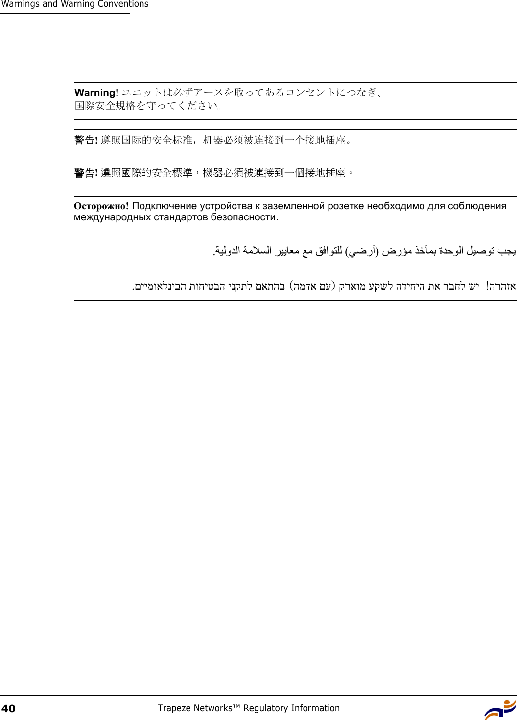 Warnings and Warning ConventionsTrapeze Networks™ Regulatory Information40 Warning! ユニットは必ずアースを取ってあるコンセントにつなぎ、 国際安全規格を守ってください。 警告! 遵照国际的安全标准，机器必须被连接到一个接地插座。 警告! 遵照國際的安全標準，機器必須被連接到一個接地插座。Осторожно! Подключение устройства к заземленной розетке необходимо для соблюдения международных стандартов безопасности.   .    ﺔﻴﻟوﺪﻟا ﺔﻣﻼﺴﻟا ﺮﻴﻳﺎﻌﻣ ﻊﻣ ﻖﻓاﻮﺘﻠﻟ   (   ﻲﺿرأ ) ضرﺆﻣ ﺬﺧﺄﻤﺑ ةﺪﺣﻮﻟا ﻞﻴﺻﻮﺗ ﺐﺠﻳ  קראומ עקשל הדיחיה תא רבחל שי)המדא םע (.םיימואלניבה תוחיטבה ינקתל םאתהב  הרהזא! 