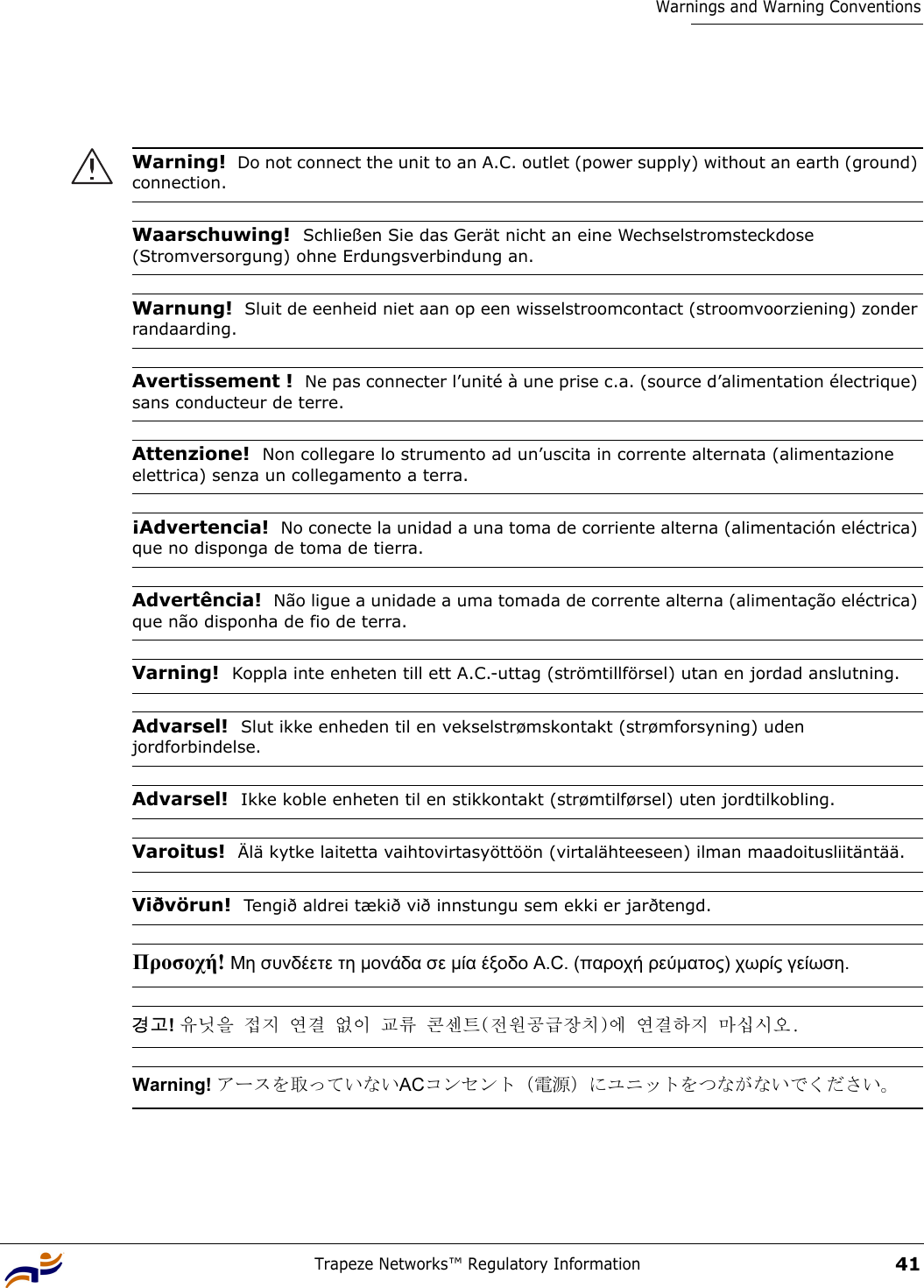 Trapeze Networks™ Regulatory Information41Warnings and Warning ConventionsWarning!  Do not connect the unit to an A.C. outlet (power supply) without an earth (ground) connection.Waarschuwing!  Schließen Sie das Gerät nicht an eine Wechselstromsteckdose (Stromversorgung) ohne Erdungsverbindung an.Warnung!  Sluit de eenheid niet aan op een wisselstroomcontact (stroomvoorziening) zonder randaarding.Avertissement !  Ne pas connecter l’unité à une prise c.a. (source d’alimentation électrique) sans conducteur de terre.Attenzione!  Non collegare lo strumento ad un’uscita in corrente alternata (alimentazione elettrica) senza un collegamento a terra.¡Advertencia!  No conecte la unidad a una toma de corriente alterna (alimentación eléctrica) que no disponga de toma de tierra.Advertência!  Não ligue a unidade a uma tomada de corrente alterna (alimentação eléctrica) que não disponha de fio de terra.Varning!  Koppla inte enheten till ett A.C.-uttag (strömtillförsel) utan en jordad anslutning. Advarsel!  Slut ikke enheden til en vekselstrømskontakt (strømforsyning) uden jordforbindelse. Advarsel!  Ikke koble enheten til en stikkontakt (strømtilførsel) uten jordtilkobling.Varoitus!  Älä kytke laitetta vaihtovirtasyöttöön (virtalähteeseen) ilman maadoitusliitäntää.Viðvörun!  Tengið aldrei tækið við innstungu sem ekki er jarðtengd.Προσοχή! Μη συνδέετε τη µονάδα σε µία έξοδο A.C. (παροχή ρεύµατος) χωρίς γείωση. 경고! 유닛을 접지 연결 없이 교류 콘센트(전원공급장치)에 연결하지 마십시오. Warning! アースを取っていないACコンセント（電源）にユニットをつながないでください。 