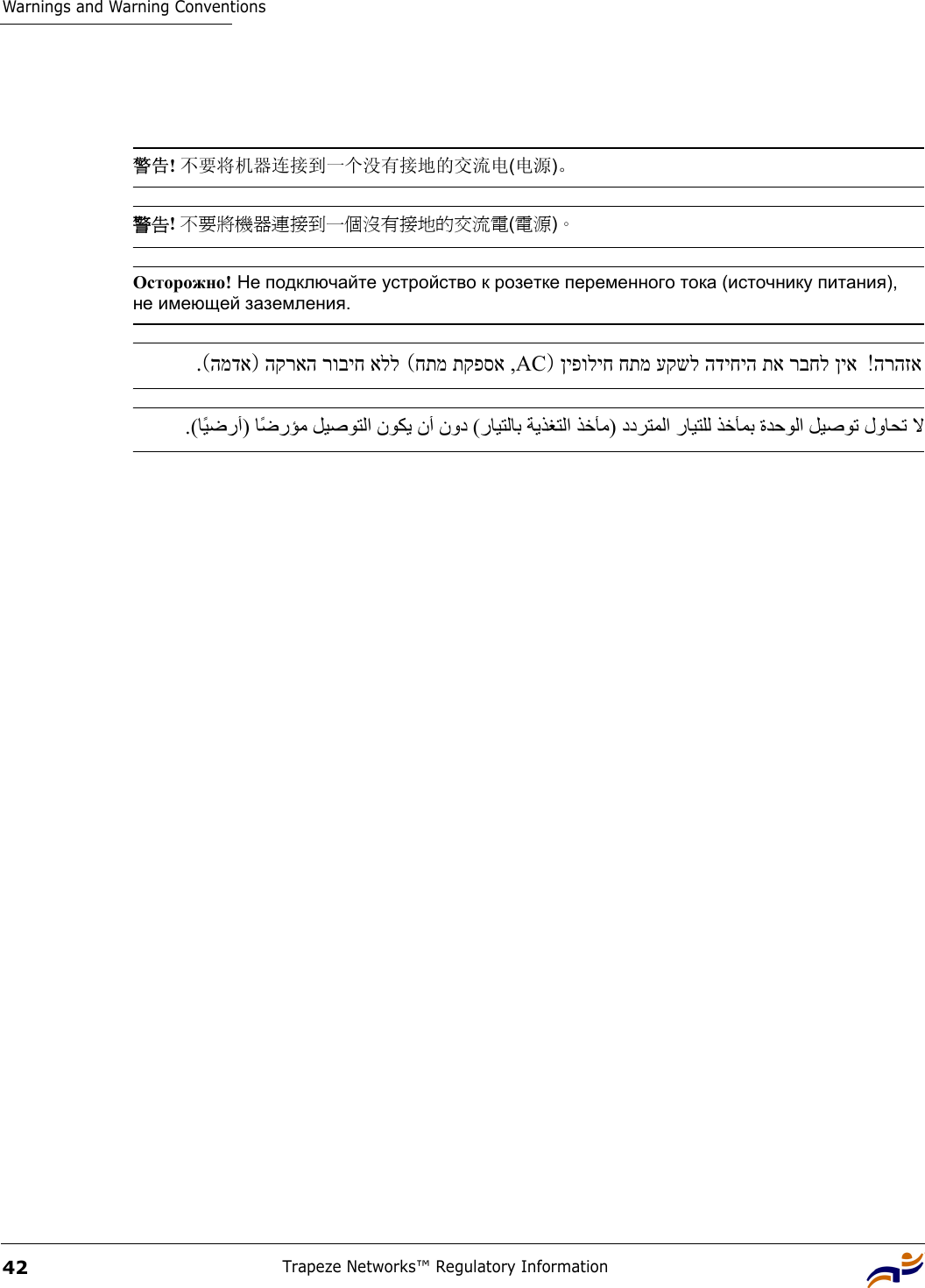 Warnings and Warning ConventionsTrapeze Networks™ Regulatory Information42 警告! 不要将机器连接到一个没有接地的交流电(电源)。 警告! 不要將機器連接到一個沒有接地的交流電(電源)。 Осторожно! Не подключайте устройство к розетке переменного тока (источнику питания), не имеющей заземления. הרהזא! ןיפוליח חתמ עקשל הדיחיה תא רבחל ןיא)ACחתמ תקפסא , ( הקראה רוביח אלל)המדא   .( . (  ﺎًﻴ ﺿ رأ )       ﺎًﺿ ر ﺆ ﻣ  ﻞﻴﺻﻮﺘﻟا نﻮﻜﻳ نأ نود  (  رﺎﻴﺘﻟﺎﺑ ﺔﻳﺬﻐﺘﻟا ﺬﺧﺄﻣ )ددﺮﺘﻤﻟا رﺎﻴﺘﻠﻟ ﺬﺧﺄﻤﺑ ةﺪﺣﻮﻟا ﻞﻴﺻﻮﺗ لوﺎﺤﺗ ﻻ