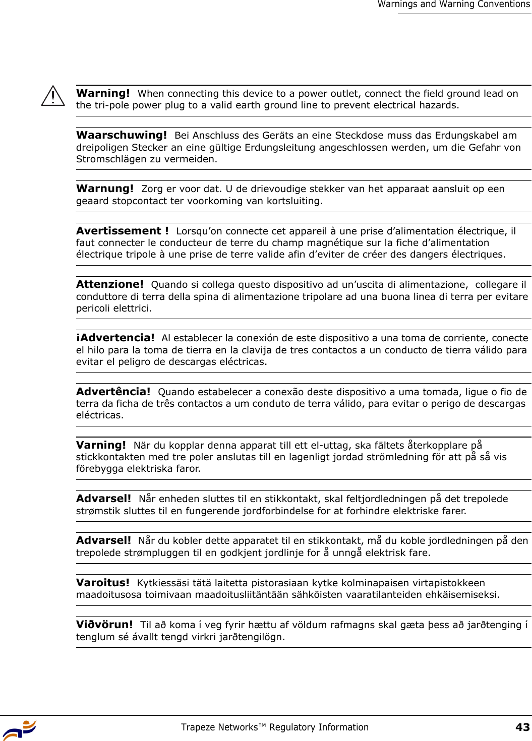 Trapeze Networks™ Regulatory Information43Warnings and Warning ConventionsWarning!  When connecting this device to a power outlet, connect the field ground lead on the tri-pole power plug to a valid earth ground line to prevent electrical hazards.Waarschuwing!  Bei Anschluss des Geräts an eine Steckdose muss das Erdungskabel am dreipoligen Stecker an eine gültige Erdungsleitung angeschlossen werden, um die Gefahr von Stromschlägen zu vermeiden.Warnung!  Zorg er voor dat. U de drievoudige stekker van het apparaat aansluit op een geaard stopcontact ter voorkoming van kortsluiting.Avertissement !  Lorsqu’on connecte cet appareil à une prise d’alimentation électrique, il faut connecter le conducteur de terre du champ magnétique sur la fiche d’alimentation électrique tripole à une prise de terre valide afin d’eviter de créer des dangers électriques.Attenzione!  Quando si collega questo dispositivo ad un’uscita di alimentazione,  collegare il conduttore di terra della spina di alimentazione tripolare ad una buona linea di terra per evitare pericoli elettrici.¡Advertencia!  Al establecer la conexión de este dispositivo a una toma de corriente, conecte el hilo para la toma de tierra en la clavija de tres contactos a un conducto de tierra válido para evitar el peligro de descargas eléctricas.Advertência!  Quando estabelecer a conexão deste dispositivo a uma tomada, ligue o fio de terra da ficha de três contactos a um conduto de terra válido, para evitar o perigo de descargas  eléctricas.Varning!  När du kopplar denna apparat till ett el-uttag, ska fältets återkopplare på stickkontakten med tre poler anslutas till en lagenligt jordad strömledning för att på så vis förebygga elektriska faror.Advarsel!  Når enheden sluttes til en stikkontakt, skal feltjordledningen på det trepolede strømstik sluttes til en fungerende jordforbindelse for at forhindre elektriske farer.Advarsel!  Når du kobler dette apparatet til en stikkontakt, må du koble jordledningen på den trepolede strømpluggen til en godkjent jordlinje for å unngå elektrisk fare.Varoitus!  Kytkiessäsi tätä laitetta pistorasiaan kytke kolminapaisen virtapistokkeen maadoitusosa toimivaan maadoitusliitäntään sähköisten vaaratilanteiden ehkäisemiseksi.Viðvörun!  Til að koma í veg fyrir hættu af völdum rafmagns skal gæta þess að jarðtenging í tenglum sé ávallt tengd virkri jarðtengilögn.