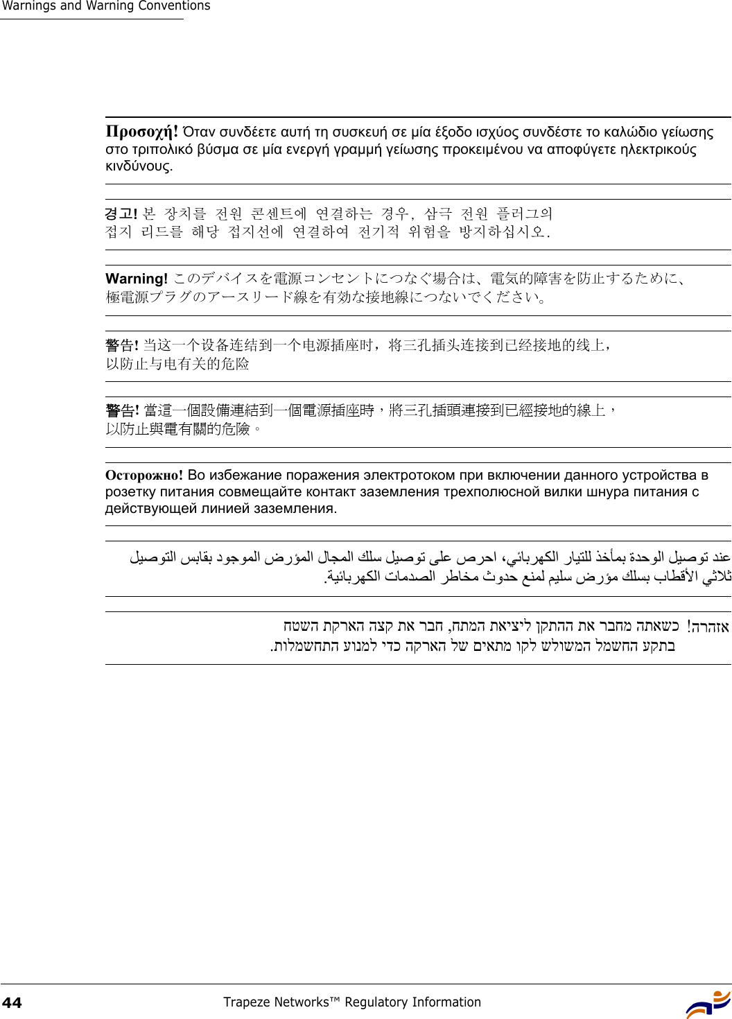 Warnings and Warning ConventionsTrapeze Networks™ Regulatory Information44 Προσοχή! Όταν συνδέετε αυτή τη συσκευή σε µία έξοδο ισχύος συνδέστε το καλώδιο γείωσης στο τριπολικό βύσµα σε µία ενεργή γραµµή γείωσης προκειµένου να αποφύγετε ηλεκτρικούς κινδύνους. 경고! 본 장치를 전원 콘센트에 연결하는 경우, 삼극 전원 플러그의  접지 리드를 해당 접지선에 연결하여 전기적 위험을 방지하십시오. Warning! このデバイスを電源コンセントにつなぐ場合は、電気的障害を防止するために、 極電源プラグのアースリード線を有効な接地線につないでください。 警告! 当这一个设备连结到一个电源插座时，将三孔插头连接到已经接地的线上， 以防止与电有关的危险 警告! 當這一個設備連結到一個電源插座時，將三孔插頭連接到已經接地的線上， 以防止與電有關的危險。 Осторожно! Во избежание поражения электротоком при включении данного устройства в розетку питания совмещайте контакт заземления трехполюсной вилки шнура питания с действующей линией заземления.   ﻞﻴﺻﻮﺘﻟا ﺲﺑﺎﻘﺑ دﻮﺟﻮﻤﻟا ضرﺆﻤﻟا لﺎﺠﻤﻟا ﻚﻠﺳ ﻞﻴﺻﻮﺗ ﻰﻠﻋ صﺮﺣا ،ﻲﺋﺎﺑﺮﻬﻜﻟا رﺎﻴﺘﻠﻟ ﺬﺧﺄﻤﺑ ةﺪﺣﻮﻟا ﻞﻴﺻﻮﺗ ﺪﻨﻋ .ﺔﻴﺋﺎﺑﺮﻬﻜﻟا تﺎﻣﺪﺼﻟا ﺮﻃﺎﺨﻣ ثوﺪﺣ ﻊﻨﻤﻟ ﻢﻴﻠﺳ ضرﺆﻣ ﻚﻠﺴﺑ بﺎﻄﻗﻷا ﻲﺛﻼﺛהרהזא!  חטשה תקראה הצק תא רבח ,חתמה תאיציל ןקתהה תא רבחמ התאשכ.תולמשחתה עונמל ידכ הקראה לש םיאתמ וקל שלושמה למשחה עקתב  