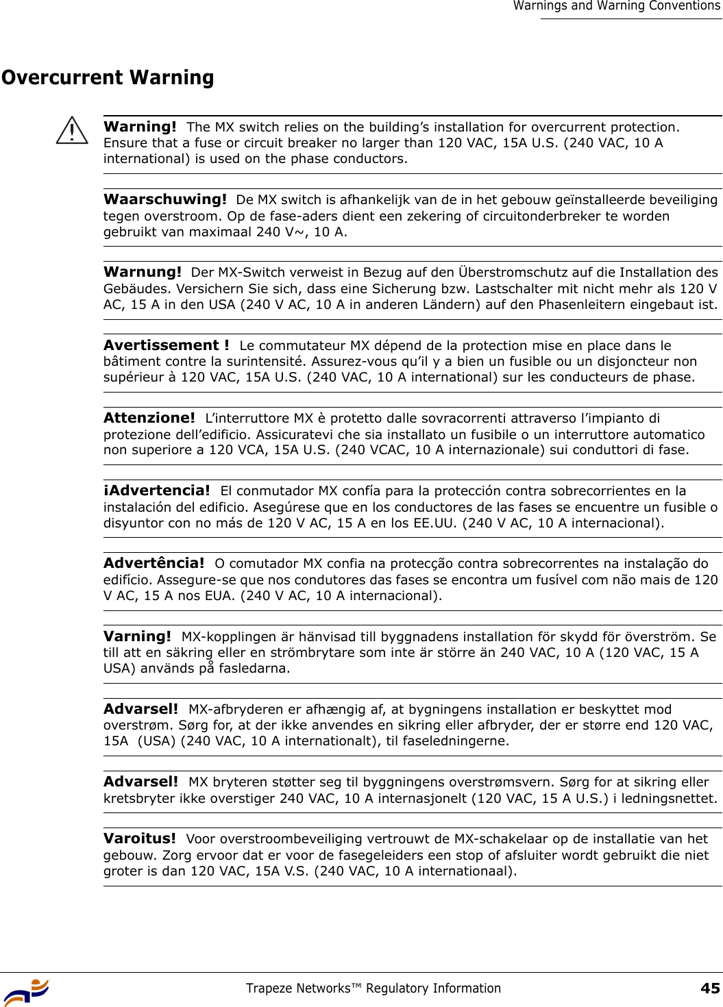 Trapeze Networks™ Regulatory Information45Warnings and Warning ConventionsOvercurrent Warning Warning!  The MX switch relies on the building’s installation for overcurrent protection. Ensure that a fuse or circuit breaker no larger than 120 VAC, 15A U.S. (240 VAC, 10 A international) is used on the phase conductors. Waarschuwing!  De MX switch is afhankelijk van de in het gebouw geïnstalleerde beveiliging tegen overstroom. Op de fase-aders dient een zekering of circuitonderbreker te worden gebruikt van maximaal 240 V~, 10 A.Warnung!  Der MX-Switch verweist in Bezug auf den Überstromschutz auf die Installation des Gebäudes. Versichern Sie sich, dass eine Sicherung bzw. Lastschalter mit nicht mehr als 120 V AC, 15 A in den USA (240 V AC, 10 A in anderen Ländern) auf den Phasenleitern eingebaut ist.Avertissement !  Le commutateur MX dépend de la protection mise en place dans le bâtiment contre la surintensité. Assurez-vous qu’il y a bien un fusible ou un disjoncteur non supérieur à 120 VAC, 15A U.S. (240 VAC, 10 A international) sur les conducteurs de phase.Attenzione!  L’interruttore MX è protetto dalle sovracorrenti attraverso l’impianto di protezione dell’edificio. Assicuratevi che sia installato un fusibile o un interruttore automatico non superiore a 120 VCA, 15A U.S. (240 VCAC, 10 A internazionale) sui conduttori di fase.¡Advertencia!  El conmutador MX confía para la protección contra sobrecorrientes en la instalación del edificio. Asegúrese que en los conductores de las fases se encuentre un fusible o disyuntor con no más de 120 V AC, 15 A en los EE.UU. (240 V AC, 10 A internacional).Advertência!  O comutador MX confia na protecção contra sobrecorrentes na instalação do edifício. Assegure-se que nos condutores das fases se encontra um fusível com não mais de 120 V AC, 15 A nos EUA. (240 V AC, 10 A internacional).Varning!  MX-kopplingen är hänvisad till byggnadens installation för skydd för överström. Se till att en säkring eller en strömbrytare som inte är större än 240 VAC, 10 A (120 VAC, 15 A USA) används på fasledarna.Advarsel!  MX-afbryderen er afhængig af, at bygningens installation er beskyttet mod overstrøm. Sørg for, at der ikke anvendes en sikring eller afbryder, der er større end 120 VAC, 15A  (USA) (240 VAC, 10 A internationalt), til faseledningerne.Advarsel!  MX bryteren støtter seg til byggningens overstrømsvern. Sørg for at sikring eller kretsbryter ikke overstiger 240 VAC, 10 A internasjonelt (120 VAC, 15 A U.S.) i ledningsnettet.Varoitus!  Voor overstroombeveiliging vertrouwt de MX-schakelaar op de installatie van het gebouw. Zorg ervoor dat er voor de fasegeleiders een stop of afsluiter wordt gebruikt die niet groter is dan 120 VAC, 15A V.S. (240 VAC, 10 A internationaal). 