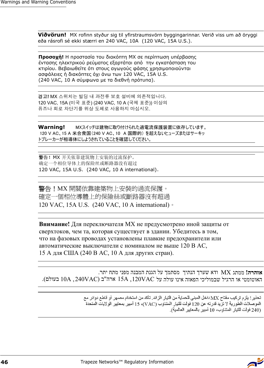 Warnings and Warning ConventionsTrapeze Networks™ Regulatory Information46Viðvörun!  MX rofinn styður sig til yfirstraumsvörn byggingarinnar. Verið viss um að öryggi eða rásrofi sé ekki stærri en 240 VAC, 10A  (120 VAC, 15A U.S.). Προσοχή! Η προστασία του διακόπτη MX σε περίπτωση υπέρβασης  έντασης ηλεκτρικού ρεύµατος εξαρτάται από  την εγκατάσταση του  κτιρίου. Βεβαιωθείτε ότι στους αγωγούς φάσης χρησιµοποιούνται  ασφάλειες ή διακόπτες όχι άνω των 120 VAC, 15A U.S.  (240 VAC, 10 A σύµφωνα µε τα διεθνή πρότυπα). 경고! MX 스위치는 빌딩 내 과전류 보호 설비에 의존적입니다.  120 VAC, 15A (미국 표준) (240 VAC, 10 A (국제 표준)) 이상의  퓨즈나 회로 차단기를 위상 도체로 사용하지 마십시오.  Warning!   MXスイッチは建物に取り付けられた過電流保護装置に依存しています。  120 V AC、15 A 米合衆国（240 V AC、10  A 国際的） を超えないヒューズまたはサーキッ トブレーカーが相導体にしようされていることを確認してください。  警告！MX 开关依靠建筑物上安装的过流保护。  确定一个相位导体上的保险丝或断路器没有超过  120 VAC, 15A U.S.  (240 VAC, 10 A international)。 警告！MX 開關依靠建築物上安裝的過流保護。  確定一個相位導體上的保險絲或斷路器沒有超過  120 VAC, 15A U.S.  (240 VAC, 10 A international)。 Внимание! Для переключателя МХ не предусмотрено иной защиты от  сверхтоков, чем та, которая существует в здании. Убедитесь в том,  что на фазовых проводах установлены плавкие предохранители или  автоматические выключатели с номиналом не выше 120 В АС,  15 А для США (240 В АС, 10 А для других стран). .(םלועב  10A , 240VAC ) ב&quot;הרא 15A , 120VAC .רתי חתמ ינפמ הנבמה תנגה לע ךמתסמ  ךיתנה ךרעש אדו MX   ! הרהזא גתממ   לע הלוע וניא הזאפה יכילומבש ליגרה וא יטמוטואה 