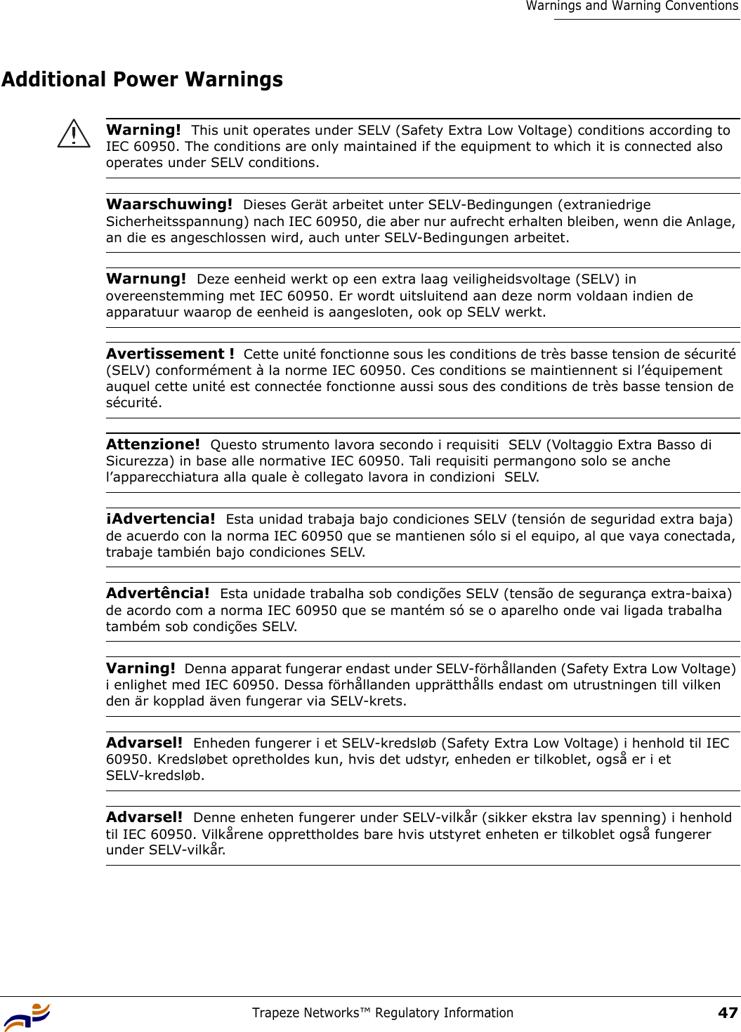 Trapeze Networks™ Regulatory Information47Warnings and Warning ConventionsAdditional Power Warnings Warning!  This unit operates under SELV (Safety Extra Low Voltage) conditions according to IEC 60950. The conditions are only maintained if the equipment to which it is connected also operates under SELV conditions.Waarschuwing!  Dieses Gerät arbeitet unter SELV-Bedingungen (extraniedrige Sicherheitsspannung) nach IEC 60950, die aber nur aufrecht erhalten bleiben, wenn die Anlage, an die es angeschlossen wird, auch unter SELV-Bedingungen arbeitet.Warnung!  Deze eenheid werkt op een extra laag veiligheidsvoltage (SELV) in overeenstemming met IEC 60950. Er wordt uitsluitend aan deze norm voldaan indien de apparatuur waarop de eenheid is aangesloten, ook op SELV werkt.Avertissement !  Cette unité fonctionne sous les conditions de très basse tension de sécurité (SELV) conformément à la norme IEC 60950. Ces conditions se maintiennent si l’équipement auquel cette unité est connectée fonctionne aussi sous des conditions de très basse tension de sécurité.Attenzione!  Questo strumento lavora secondo i requisiti  SELV (Voltaggio Extra Basso di Sicurezza) in base alle normative IEC 60950. Tali requisiti permangono solo se anche l’apparecchiatura alla quale è collegato lavora in condizioni  SELV.¡Advertencia!  Esta unidad trabaja bajo condiciones SELV (tensión de seguridad extra baja) de acuerdo con la norma IEC 60950 que se mantienen sólo si el equipo, al que vaya conectada, trabaje también bajo condiciones SELV.Advertência!  Esta unidade trabalha sob condições SELV (tensão de segurança extra-baixa) de acordo com a norma IEC 60950 que se mantém só se o aparelho onde vai ligada trabalha também sob condições SELV.Varning!  Denna apparat fungerar endast under SELV-förhållanden (Safety Extra Low Voltage) i enlighet med IEC 60950. Dessa förhållanden upprätthålls endast om utrustningen till vilken den är kopplad även fungerar via SELV-krets.Advarsel!  Enheden fungerer i et SELV-kredsløb (Safety Extra Low Voltage) i henhold til IEC 60950. Kredsløbet opretholdes kun, hvis det udstyr, enheden er tilkoblet, også er i et SELV-kredsløb.Advarsel!  Denne enheten fungerer under SELV-vilkår (sikker ekstra lav spenning) i henhold til IEC 60950. Vilkårene opprettholdes bare hvis utstyret enheten er tilkoblet også fungerer under SELV-vilkår.