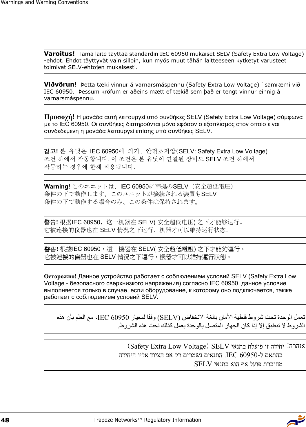 Warnings and Warning ConventionsTrapeze Networks™ Regulatory Information48 Varoitus!  Tämä laite täyttää standardin IEC 60950 mukaiset SELV (Safety Extra Low Voltage) -ehdot. Ehdot täyttyvät vain silloin, kun myös muut tähän laitteeseen kytketyt varusteet toimivat SELV-ehtojen mukaisesti.Viðvörun!  Þetta tæki vinnur á varnarsmáspennu (Safety Extra Low Voltage) í samræmi við IEC 60950.  Þessum kröfum er aðeins mætt ef tækið sem það er tengt vinnur einnig á varnarsmáspennu.Προσοχή! Η µονάδα αυτή λειτουργεί υπό συνθήκες SELV (Safety Extra Low Voltage) σύµφωνα µε το IEC 60950. Οι συνθήκες διατηρούνται µόνο εφόσον ο εξοπλισµός στον οποίο είναι συνδεδεµένη η µονάδα λειτουργεί επίσης υπό συνθήκες SELV. 경고! 본 유닛은 IEC 60950에 의거, 안전초저압(SELV: Safety Extra Low Voltage)  조건 하에서 작동합니다. 이 조건은 본 유닛이 연결된 장비도 SELV 조건 하에서  작동하는 경우에 한해 적용됩니다. Warning! このユニットは、IEC 60950に準拠のSELV（安全超低電圧） 条件の下で動作します。このユニットが接続される装置もSELV 条件の下で動作する場合のみ、この条件は保持されます。 警告! 根据IEC 60950，这一机器在 SELV( 安全超低电压) 之下才能够运行。 它被连接的仪器也在 SELV 情况之下运行，机器才可以维持运行状态。 警告! 根據IEC 60950，這一機器在 SELV( 安全超低電壓) 之下才能夠運行。 它被連接的儀器也在 SELV 情況之下運行，機器才可以維持運行狀態。 Осторожно! Данное устройство работает с соблюдением условий SELV (Safety Extra Low Voltage - безопасного сверхнизкого напряжения) согласно IEC 60950. данное условие выполняется только в случае, если оборудование, к которому оно подключается, также работает с соблюдением условий SELV. )ضﺎﻔﺨﻧﻻا ﺔﻐﻟﺎﺑ نﺎﻣﻷا ﺔﻴﻄﻠﻓ طوﺮﺷ ﺖﺤﺗ ةﺪﺣﻮﻟا ﻞﻤﻌﺗ SELV رﺎﻴﻌﻤﻟ ﺎًﻘ ﻓ و (IEC 60950 ﻩﺬه نﺄﺑ ﻢﻠﻌﻟا ﻊﻣ ، .طوﺮﺸﻟا ﻩﺬه ﺖﺤﺗ ﻚﻟﺬآ ﻞﻤﻌﻳ ةﺪﺣﻮﻟﺎﺑ ﻞﺼﺘﻤﻟا زﺎﻬﺠﻟا نﺎآ اذإ ﻻإ ﻖﺒﻄﻨﺗ ﻻ طوﺮﺸﻟا הרהזא!  יאנתב תלעופ וז הדיחיSELV)  Safety Extra Low Voltage  ( - ל םאתהב IEC 60950 הדיחיה וילא דויצה םא קר םירמשנ םיאנתה .יאנתב אוה ףא לעופ תרבוחמ SELV  .