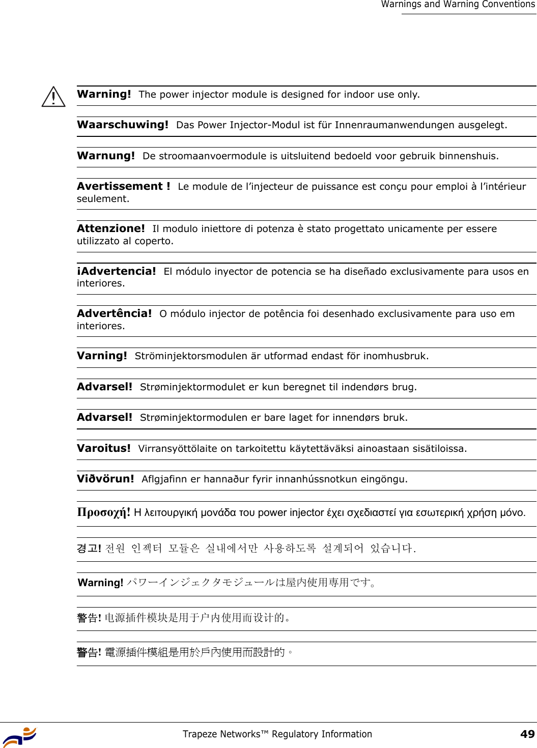 Trapeze Networks™ Regulatory Information49Warnings and Warning ConventionsWarning!  The power injector module is designed for indoor use only.Waarschuwing!  Das Power Injector-Modul ist für Innenraumanwendungen ausgelegt.Warnung!  De stroomaanvoermodule is uitsluitend bedoeld voor gebruik binnenshuis.Avertissement !  Le module de l’injecteur de puissance est conçu pour emploi à l’intérieur seulement.Attenzione!  Il modulo iniettore di potenza è stato progettato unicamente per essere utilizzato al coperto.¡Advertencia!  El módulo inyector de potencia se ha diseñado exclusivamente para usos en interiores.Advertência!  O módulo injector de potência foi desenhado exclusivamente para uso em interiores.Varning!  Ströminjektorsmodulen är utformad endast för inomhusbruk.Advarsel!  Strøminjektormodulet er kun beregnet til indendørs brug. Advarsel!  Strøminjektormodulen er bare laget for innendørs bruk.Varoitus!  Virransyöttölaite on tarkoitettu käytettäväksi ainoastaan sisätiloissa.Viðvörun!  Aflgjafinn er hannaður fyrir innanhússnotkun eingöngu.Προσοχή! Η λειτουργική µονάδα του power injector έχει σχεδιαστεί για εσωτερική χρήση µόνο. 경고! 전원 인젝터 모듈은 실내에서만 사용하도록 설계되어 있습니다. Warning! パワーインジェクタモジュールは屋内使用専用です。 警告! 电源插件模块是用于户内使用而设计的。  警告! 電源插件模組是用於戶內使用而設計的。 