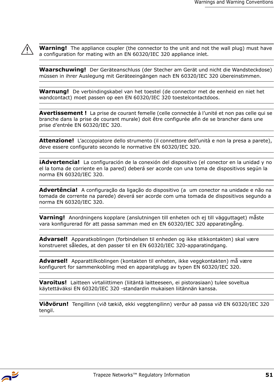 Trapeze Networks™ Regulatory Information51Warnings and Warning ConventionsWarning!  The appliance coupler (the connector to the unit and not the wall plug) must have a configuration for mating with an EN 60320/IEC 320 appliance inlet.Waarschuwing!  Der Geräteanschluss (der Stecher am Gerät und nicht die Wandsteckdose) müssen in ihrer Auslegung mit Geräteeingängen nach EN 60320/IEC 320 übereinstimmen.Warnung!  De verbindingskabel van het toestel (de connector met de eenheid en niet het wandcontact) moet passen op een EN 60320/IEC 320 toestelcontactdoos.Avertissement !  La prise de courant femelle (celle connectée à l’unité et non pas celle qui se branche dans la prise de courant murale) doit être configurée afin de se brancher dans une prise d’entrée EN 60320/IEC 320.Attenzione!  L’accoppiatore dello strumento (il connettore dell’unità e non la presa a parete), deve essere configurato secondo le normative EN 60320/IEC 320.¡Advertencia!  La configuración de la conexión del dispositivo (el conector en la unidad y no el la toma de corriente en la pared) deberá ser acorde con una toma de dispositivos según la norma EN 60320/IEC 320.Advertência!  A configuração da ligação do dispositivo (a  um conector na unidade e não na tomada de corrente na parede) deverá ser acorde com uma tomada de dispositivos segundo a norma EN 60320/IEC 320.Varning!  Anordningens kopplare (anslutningen till enheten och ej till vägguttaget) måste vara konfigurerad för att passa samman med en EN 60320/IEC 320 apparatingång.Advarsel!  Apparatkoblingen (forbindelsen til enheden og ikke stikkontakten) skal være konstrueret således, at den passer til en EN 60320/IEC 320-apparatindgang.Advarsel!  Apparattilkoblingen (kontakten til enheten, ikke veggkontakten) må være konfigurert for sammenkobling med en apparatplugg av typen EN 60320/IEC 320.Varoitus!  Laitteen virtaliittimen (liitäntä laitteeseen, ei pistorasiaan) tulee soveltua käytettäväksi EN 60320/IEC 320 -standardin mukaisen liitännän kanssa.Viðvörun!  Tengillinn (við tækið, ekki veggtengilinn) verður að passa við EN 60320/IEC 320 tengil.