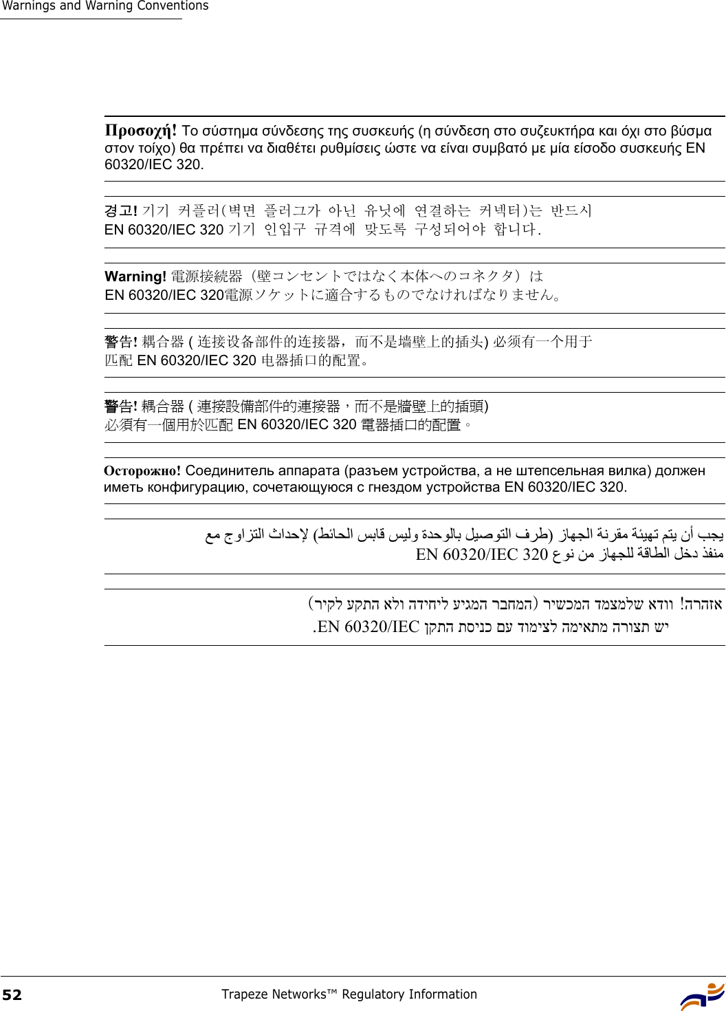 Warnings and Warning ConventionsTrapeze Networks™ Regulatory Information52 Προσοχή! Το σύστηµα σύνδεσης της συσκευής (η σύνδεση στο συζευκτήρα και όχι στο βύσµα στον τοίχο) θα πρέπει να διαθέτει ρυθµίσεις ώστε να είναι συµβατό µε µία είσοδο συσκευής EN 60320/IEC 320. 경고! 기기 커플러(벽면 플러그가 아닌 유닛에 연결하는 커넥터)는 반드시  EN 60320/IEC 320 기기 인입구 규격에 맞도록 구성되어야 합니다. Warning! 電源接続器（壁コンセントではなく本体へのコネクタ）は EN 60320/IEC 320電源ソケットに適合するものでなければなりません。 警告! 耦合器 ( 连接设备部件的连接器，而不是墙壁上的插头) 必须有一个用于 匹配 EN 60320/IEC 320 电器插口的配置。 警告! 耦合器 ( 連接設備部件的連接器，而不是牆壁上的插頭)  必須有一個用於匹配 EN 60320/IEC 320 電器插口的配置。 Осторожно! Соединитель аппарата (разъем устройства, а не штепсельная вилка) должен иметь конфигурацию, сочетающуюся с гнездом устройства EN 60320/IEC 320.  ﻊﻣ جواﺰﺘﻟا ثاﺪﺣﻹ (ﻂﺋﺎﺤﻟا ﺲﺑﺎﻗ ﺲﻴﻟو ةﺪﺣﻮﻟﺎﺑ ﻞﻴﺻﻮﺘﻟا فﺮﻃ) زﺎﻬﺠﻟا ﺔﻧﺮﻘﻣ ﺔﺌﻴﻬﺗ ﻢﺘﻳ نأ ﺐﺠﻳ  عﻮﻧ ﻦﻣ زﺎﻬﺠﻠﻟ ﺔﻗﺎﻄﻟا ﻞﺧد ﺬﻔﻨﻣ EN 60320/IEC 320 הרהזא ! רישכמה דמצמלש אדוו)ריקל עקתה אלו הדיחיל עיגמה רבחמה (ןקתה תסינכ םע דומיצל המיאתמ הרוצת שי EN 60320/IEC .