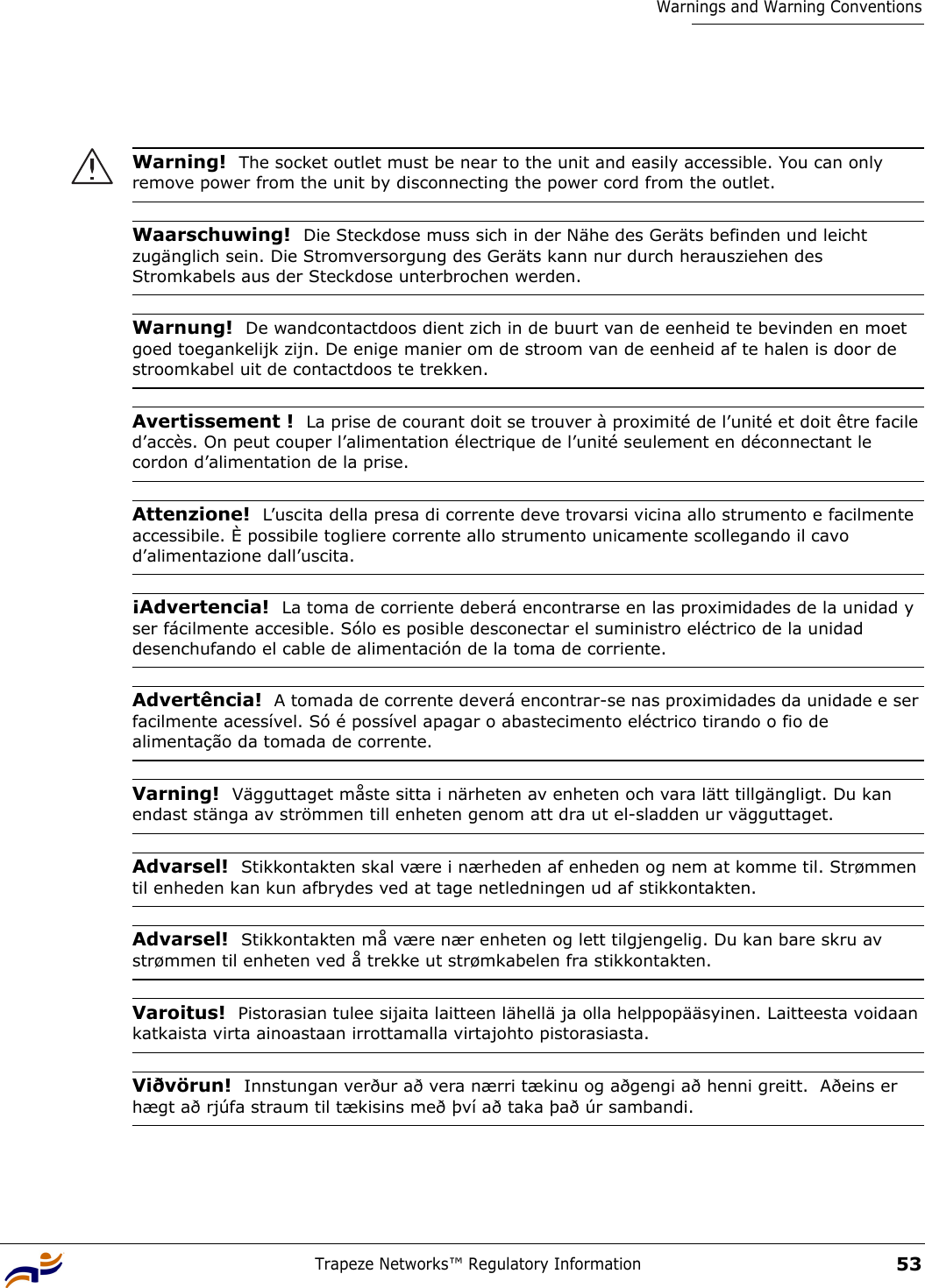 Trapeze Networks™ Regulatory Information53Warnings and Warning ConventionsWarning!  The socket outlet must be near to the unit and easily accessible. You can only remove power from the unit by disconnecting the power cord from the outlet.Waarschuwing!  Die Steckdose muss sich in der Nähe des Geräts befinden und leicht zugänglich sein. Die Stromversorgung des Geräts kann nur durch herausziehen des Stromkabels aus der Steckdose unterbrochen werden.Warnung!  De wandcontactdoos dient zich in de buurt van de eenheid te bevinden en moet goed toegankelijk zijn. De enige manier om de stroom van de eenheid af te halen is door de stroomkabel uit de contactdoos te trekken.Avertissement !  La prise de courant doit se trouver à proximité de l’unité et doit être facile d’accès. On peut couper l’alimentation électrique de l’unité seulement en déconnectant le cordon d’alimentation de la prise.Attenzione!  L’uscita della presa di corrente deve trovarsi vicina allo strumento e facilmente accessibile. È possibile togliere corrente allo strumento unicamente scollegando il cavo d’alimentazione dall’uscita.¡Advertencia!  La toma de corriente deberá encontrarse en las proximidades de la unidad y ser fácilmente accesible. Sólo es posible desconectar el suministro eléctrico de la unidad desenchufando el cable de alimentación de la toma de corriente.Advertência!  A tomada de corrente deverá encontrar-se nas proximidades da unidade e ser facilmente acessível. Só é possível apagar o abastecimento eléctrico tirando o fio de alimentação da tomada de corrente.Varning!  Vägguttaget måste sitta i närheten av enheten och vara lätt tillgängligt. Du kan endast stänga av strömmen till enheten genom att dra ut el-sladden ur vägguttaget. Advarsel!  Stikkontakten skal være i nærheden af enheden og nem at komme til. Strømmen til enheden kan kun afbrydes ved at tage netledningen ud af stikkontakten.Advarsel!  Stikkontakten må være nær enheten og lett tilgjengelig. Du kan bare skru av strømmen til enheten ved å trekke ut strømkabelen fra stikkontakten.Varoitus!  Pistorasian tulee sijaita laitteen lähellä ja olla helppopääsyinen. Laitteesta voidaan katkaista virta ainoastaan irrottamalla virtajohto pistorasiasta.Viðvörun!  Innstungan verður að vera nærri tækinu og aðgengi að henni greitt.  Aðeins er hægt að rjúfa straum til tækisins með því að taka það úr sambandi.