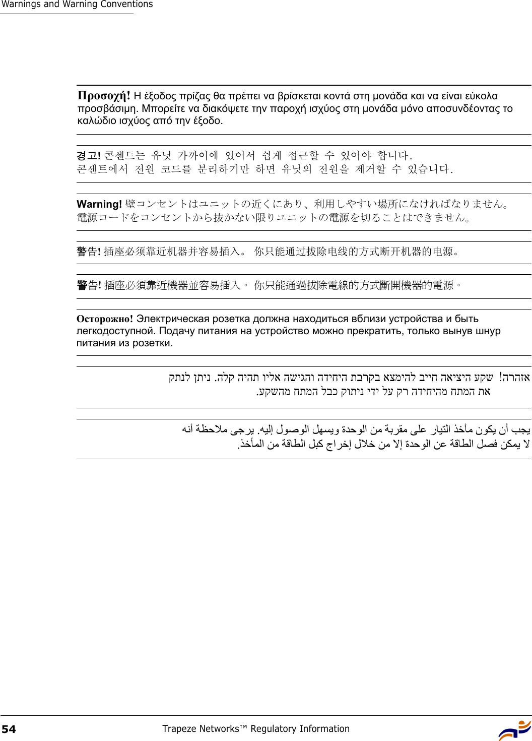 Warnings and Warning ConventionsTrapeze Networks™ Regulatory Information54 Προσοχή! Η έξοδος πρίζας θα πρέπει να βρίσκεται κοντά στη µονάδα και να είναι εύκολα προσβάσιµη. Μπορείτε να διακόψετε την παροχή ισχύος στη µονάδα µόνο αποσυνδέοντας το καλώδιο ισχύος από την έξοδο. 경고! 콘센트는 유닛 가까이에 있어서 쉽게 접근할 수 있어야 합니다.  콘센트에서 전원 코드를 분리하기만 하면 유닛의 전원을 제거할 수 있습니다. Warning! 壁コンセントはユニットの近くにあり、利用しやすい場所になければなりません。 電源コードをコンセントから抜かない限りユニットの電源を切ることはできません。 警告! 插座必须靠近机器并容易插入。 你只能通过拔除电线的方式断开机器的电源。警告! 插座必須靠近機器並容易插入。 你只能通過拔除電線的方式斷開機器的電源。 Осторожно! Электрическая розетка должна находиться вблизи устройства и быть легкодоступной. Подачу питания на устройство можно прекратить, только вынув шнур питания из розетки. הרהזא! .הלק היהת וילא השיגהו הדיחיה תברקב אצמיהל בייח האיציה עקש  קתנל ןתינ.עקשהמ חתמה לבכ קותינ ידי לע קר הדיחיהמ חתמה תא   ﻪﻧأ ﺔﻈﺣﻼﻣ ﻰﺟﺮﻳ .ﻪﻴﻟإ لﻮﺻﻮﻟا ﻞﻬﺴﻳو ةﺪﺣﻮﻟا ﻦﻣ ﺔﺑﺮﻘﻣ ﻰﻠﻋ رﺎﻴﺘﻟا ﺬﺧﺄﻣ نﻮﻜﻳ نأ ﺐﺠﻳ  .ﺬﺧﺄﻤﻟا ﻦﻣ ﺔﻗﺎﻄﻟا ﻞﺒآ جاﺮﺧإ لﻼﺧ ﻦﻣ ﻻإ ةﺪﺣﻮﻟا ﻦﻋ ﺔﻗﺎﻄﻟا ﻞﺼﻓ ﻦﻜﻤﻳ ﻻ 
