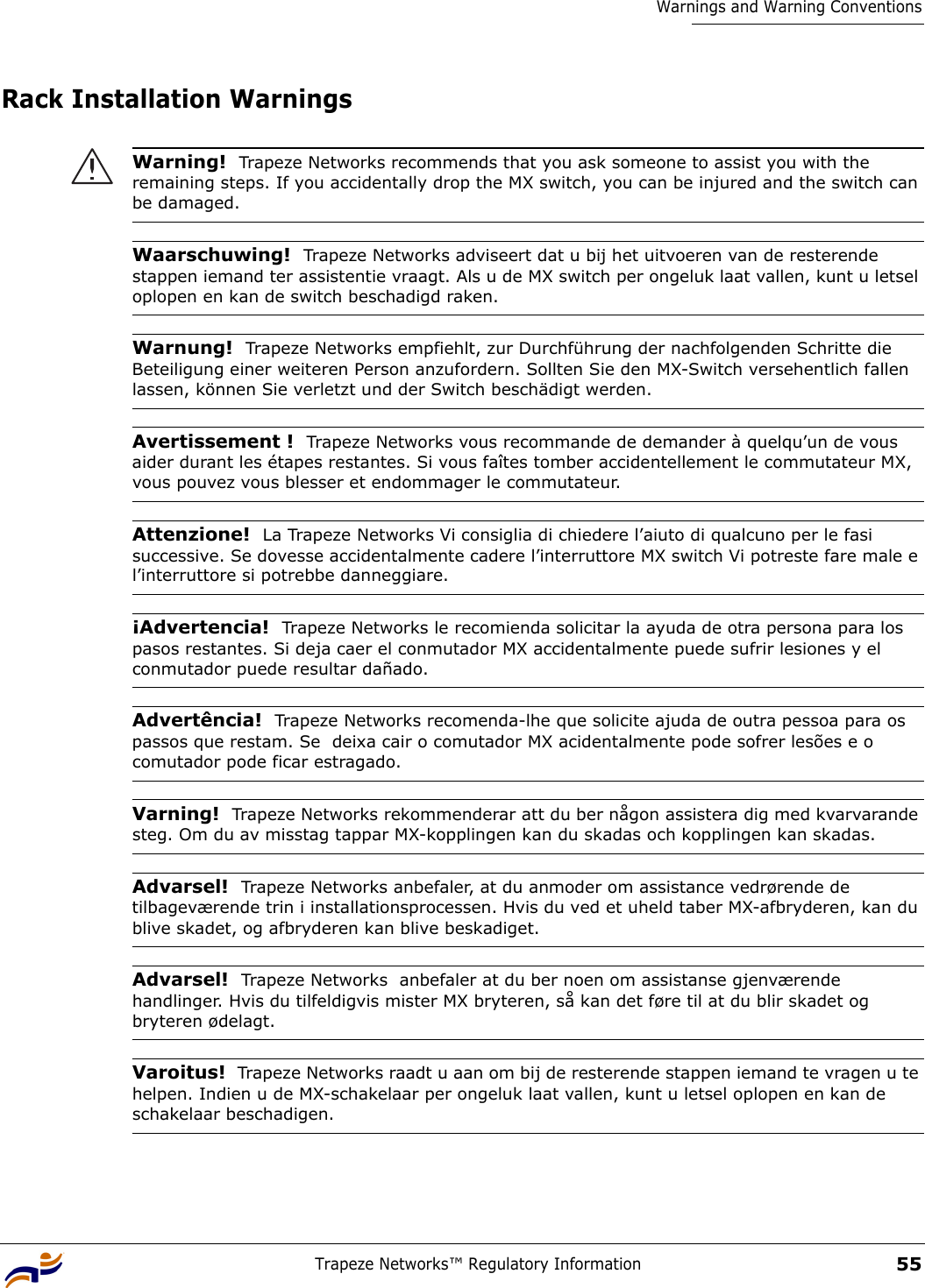 Trapeze Networks™ Regulatory Information55Warnings and Warning ConventionsRack Installation Warnings Warning!  Trapeze Networks recommends that you ask someone to assist you with the remaining steps. If you accidentally drop the MX switch, you can be injured and the switch can be damaged. Waarschuwing!  Trapeze Networks adviseert dat u bij het uitvoeren van de resterende stappen iemand ter assistentie vraagt. Als u de MX switch per ongeluk laat vallen, kunt u letsel oplopen en kan de switch beschadigd raken. Warnung!  Trapeze Networks empfiehlt, zur Durchführung der nachfolgenden Schritte die Beteiligung einer weiteren Person anzufordern. Sollten Sie den MX-Switch versehentlich fallen lassen, können Sie verletzt und der Switch beschädigt werden. Avertissement !  Trapeze Networks vous recommande de demander à quelqu’un de vous aider durant les étapes restantes. Si vous faîtes tomber accidentellement le commutateur MX, vous pouvez vous blesser et endommager le commutateur. Attenzione!  La Trapeze Networks Vi consiglia di chiedere l’aiuto di qualcuno per le fasi successive. Se dovesse accidentalmente cadere l’interruttore MX switch Vi potreste fare male e l’interruttore si potrebbe danneggiare. ¡Advertencia!  Trapeze Networks le recomienda solicitar la ayuda de otra persona para los pasos restantes. Si deja caer el conmutador MX accidentalmente puede sufrir lesiones y el conmutador puede resultar dañado. Advertência!  Trapeze Networks recomenda-lhe que solicite ajuda de outra pessoa para os passos que restam. Se  deixa cair o comutador MX acidentalmente pode sofrer lesões e o comutador pode ficar estragado. Varning!  Trapeze Networks rekommenderar att du ber någon assistera dig med kvarvarande steg. Om du av misstag tappar MX-kopplingen kan du skadas och kopplingen kan skadas.Advarsel!  Trapeze Networks anbefaler, at du anmoder om assistance vedrørende de tilbageværende trin i installationsprocessen. Hvis du ved et uheld taber MX-afbryderen, kan du blive skadet, og afbryderen kan blive beskadiget.Advarsel!  Trapeze Networks  anbefaler at du ber noen om assistanse gjenværende handlinger. Hvis du tilfeldigvis mister MX bryteren, så kan det føre til at du blir skadet og bryteren ødelagt. Varoitus!  Trapeze Networks raadt u aan om bij de resterende stappen iemand te vragen u te helpen. Indien u de MX-schakelaar per ongeluk laat vallen, kunt u letsel oplopen en kan de schakelaar beschadigen.