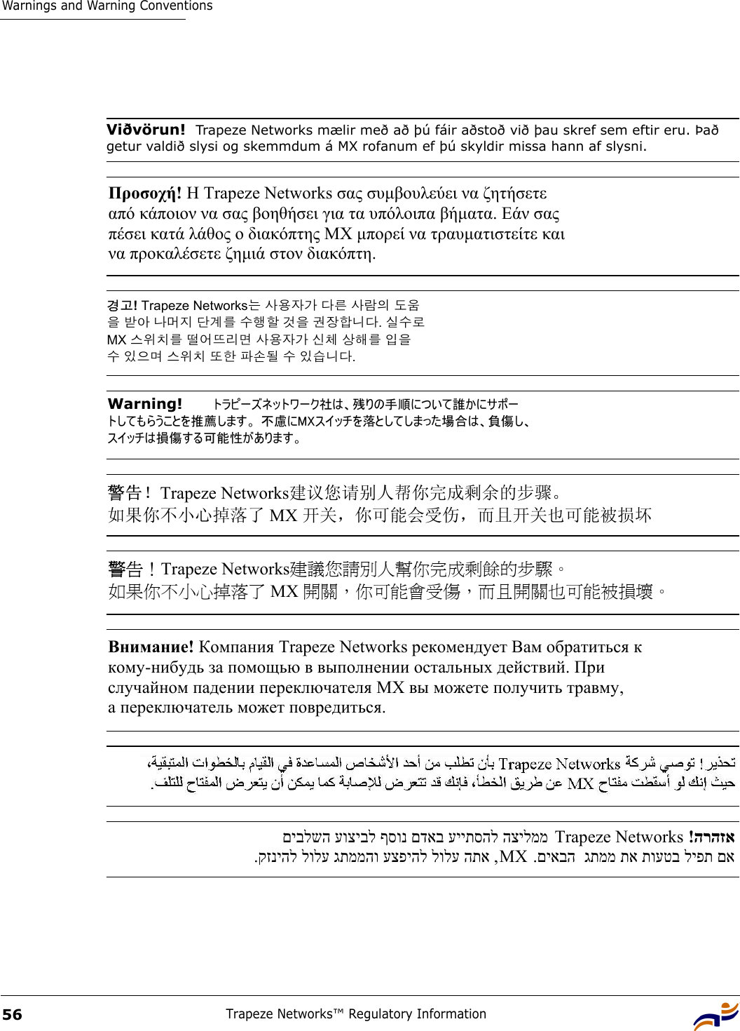 Warnings and Warning ConventionsTrapeze Networks™ Regulatory Information56Viðvörun!  Trapeze Networks mælir með að þú fáir aðstoð við þau skref sem eftir eru. Það getur valdið slysi og skemmdum á MX rofanum ef þú skyldir missa hann af slysni. Προσοχή! Η Τrapeze Networks σας συµβουλεύει να ζητήσετε  από κάποιον να σας βοηθήσει για τα υπόλοιπα βήµατα. Εάν σας  πέσει κατά λάθος ο διακόπτης ΜΧ µπορεί να τραυµατιστείτε και  να προκαλέσετε ζηµιά στον διακόπτη.    경고! Trapeze Networks는 사용자가 다른 사람의 도움 을 받아 나머지 단계를 수행할 것을 권장합니다. 실수로  MX 스위치를 떨어뜨리면 사용자가 신체 상해를 입을  수 있으며 스위치 또한 파손될 수 있습니다.  Warning!   トラピーズネットワーク社は、残りの手順について誰かにサポー トしてもらうことを推薦します。 不慮にMXスイッチを落としてしまった場合は、負傷し、 スイッチは損傷する可能性があります。  警告！Trapeze Networks建议您请别人帮你完成剩余的步骤。  如果你不小心掉落了 MX 开关，你可能会受伤，而且开关也可能被损坏 警告！Trapeze Networks建議您請別人幫你完成剩餘的步驟。  如果你不小心掉落了 MX 開關，你可能會受傷，而且開關也可能被損壞。 Внимание! Компания Trapeze Networks рекомендует Вам обратиться к  кому-нибудь за помощью в выполнении остальных действий. При  случайном падении переключателя МХ вы можете получить травму,  а переключатель может повредиться. .קזניהל לולע גתממהו עצפיהל לולע התא , MX  םיבלשה עוציבל ףסונ םדאב עייתסהל הצילממ Trapeze Networks   !הרהזא.םיאבה  גתממ תא תועטב ליפת םא 