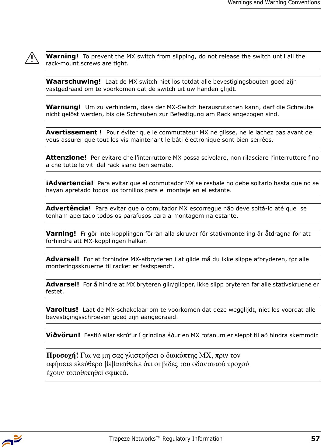 Trapeze Networks™ Regulatory Information57Warnings and Warning ConventionsWarning!  To prevent the MX switch from slipping, do not release the switch until all the rack-mount screws are tight. Waarschuwing!  Laat de MX switch niet los totdat alle bevestigingsbouten goed zijn vastgedraaid om te voorkomen dat de switch uit uw handen glijdt. Warnung!  Um zu verhindern, dass der MX-Switch herausrutschen kann, darf die Schraube nicht gelöst werden, bis die Schrauben zur Befestigung am Rack angezogen sind.Avertissement !  Pour éviter que le commutateur MX ne glisse, ne le lachez pas avant de vous assurer que tout les vis maintenant le bâti électronique sont bien serrées.Attenzione!  Per evitare che l’interruttore MX possa scivolare, non rilasciare l’interruttore fino a che tutte le viti del rack siano ben serrate.¡Advertencia!  Para evitar que el conmutador MX se resbale no debe soltarlo hasta que no se hayan apretado todos los tornillos para el montaje en el estante. Advertência!  Para evitar que o comutador MX escorregue não deve soltá-lo até que  se tenham apertado todos os parafusos para a montagem na estante. Varning!  Frigör inte kopplingen förrän alla skruvar för stativmontering är åtdragna för att förhindra att MX-kopplingen halkar.Advarsel!  For at forhindre MX-afbryderen i at glide må du ikke slippe afbryderen, før alle monteringsskruerne til racket er fastspændt.Advarsel!  For å hindre at MX bryteren glir/glipper, ikke slipp bryteren før alle stativskruene er festet.Varoitus!  Laat de MX-schakelaar om te voorkomen dat deze wegglijdt, niet los voordat alle bevestigingsschroeven goed zijn aangedraaid.Viðvörun!  Festið allar skrúfur í grindina áður en MX rofanum er sleppt til að hindra skemmdir. Προσοχή! Για να µη σας γλιστρήσει ο διακόπτης MX, πριν τον  αφήσετε ελεύθερο βεβαιωθείτε ότι οι βίδες του οδοντωτού τροχού  έχουν τοποθετηθεί σφικτά.  