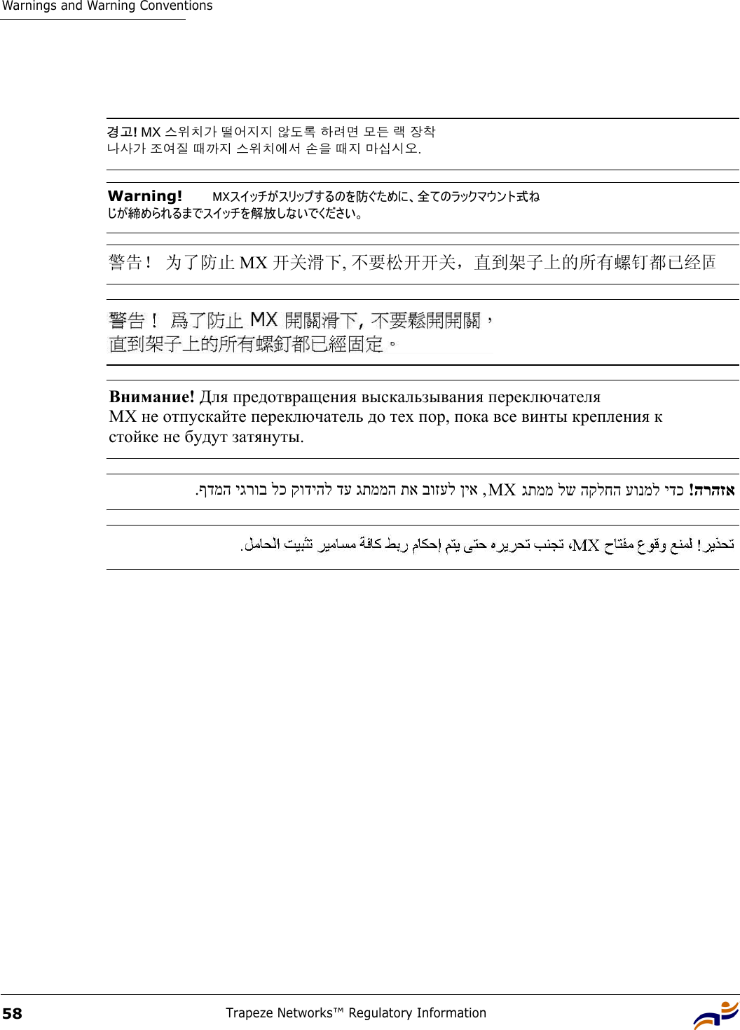 Warnings and Warning ConventionsTrapeze Networks™ Regulatory Information58경고! MX 스위치가 떨어지지 않도록 하려면 모든 랙 장착  나사가 조여질 때까지 스위치에서 손을 때지 마십시오.  Warning!   MXスイッチがスリップするのを防ぐために、全てのラックマウント式ね じが締められるまでスイッチを解放しないでください。  警告！ 为了防止 MX 开关滑下, 不要松开开关，直到架子上的所有螺钉都已经固Внимание! Для предотвращения выскальзывания переключателя  МХ не отпускайте переключатель до тех пор, пока все винты крепления к  стойке не будут затянуты.   ,ןיא בוזעל תא גתממה דע קודיהל לכ יגרוב ףדמה.  MX  הרהזא  !ידכ עונמל הקלחה לש גתממ  