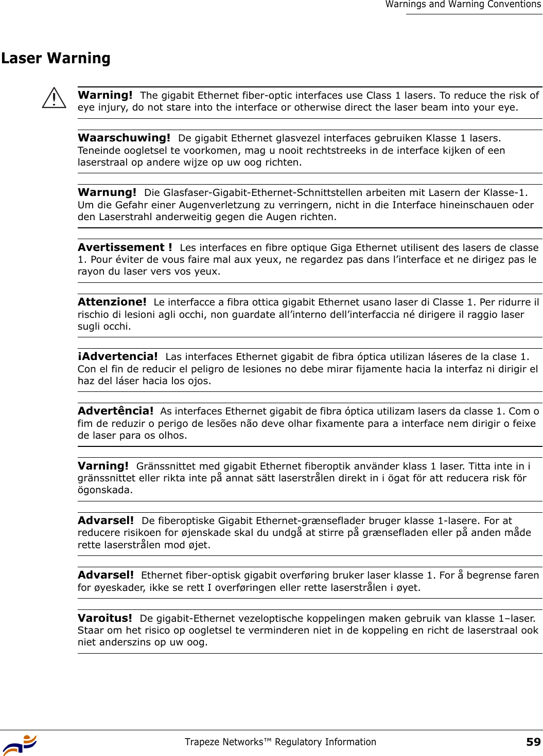 Trapeze Networks™ Regulatory Information59Warnings and Warning ConventionsLaser Warning Warning!  The gigabit Ethernet fiber-optic interfaces use Class 1 lasers. To reduce the risk of eye injury, do not stare into the interface or otherwise direct the laser beam into your eye.Waarschuwing!  De gigabit Ethernet glasvezel interfaces gebruiken Klasse 1 lasers. Teneinde oogletsel te voorkomen, mag u nooit rechtstreeks in de interface kijken of een laserstraal op andere wijze op uw oog richten.Warnung!  Die Glasfaser-Gigabit-Ethernet-Schnittstellen arbeiten mit Lasern der Klasse-1. Um die Gefahr einer Augenverletzung zu verringern, nicht in die Interface hineinschauen oder den Laserstrahl anderweitig gegen die Augen richten.Avertissement !  Les interfaces en fibre optique Giga Ethernet utilisent des lasers de classe 1. Pour éviter de vous faire mal aux yeux, ne regardez pas dans l’interface et ne dirigez pas le rayon du laser vers vos yeux.Attenzione!  Le interfacce a fibra ottica gigabit Ethernet usano laser di Classe 1. Per ridurre il rischio di lesioni agli occhi, non guardate all’interno dell’interfaccia né dirigere il raggio laser sugli occhi.¡Advertencia!  Las interfaces Ethernet gigabit de fibra óptica utilizan láseres de la clase 1. Con el fin de reducir el peligro de lesiones no debe mirar fijamente hacia la interfaz ni dirigir el haz del láser hacia los ojos.Advertência!  As interfaces Ethernet gigabit de fibra óptica utilizam lasers da classe 1. Com o fim de reduzir o perigo de lesões não deve olhar fixamente para a interface nem dirigir o feixe de laser para os olhos.Varning!  Gränssnittet med gigabit Ethernet fiberoptik använder klass 1 laser. Titta inte in i gränssnittet eller rikta inte på annat sätt laserstrålen direkt in i ögat för att reducera risk för ögonskada. Advarsel!  De fiberoptiske Gigabit Ethernet-grænseflader bruger klasse 1-lasere. For at reducere risikoen for øjenskade skal du undgå at stirre på grænsefladen eller på anden måde rette laserstrålen mod øjet.Advarsel!  Ethernet fiber-optisk gigabit overføring bruker laser klasse 1. For å begrense faren for øyeskader, ikke se rett I overføringen eller rette laserstrålen i øyet.Varoitus!  De gigabit-Ethernet vezeloptische koppelingen maken gebruik van klasse 1–laser. Staar om het risico op oogletsel te verminderen niet in de koppeling en richt de laserstraal ook niet anderszins op uw oog.