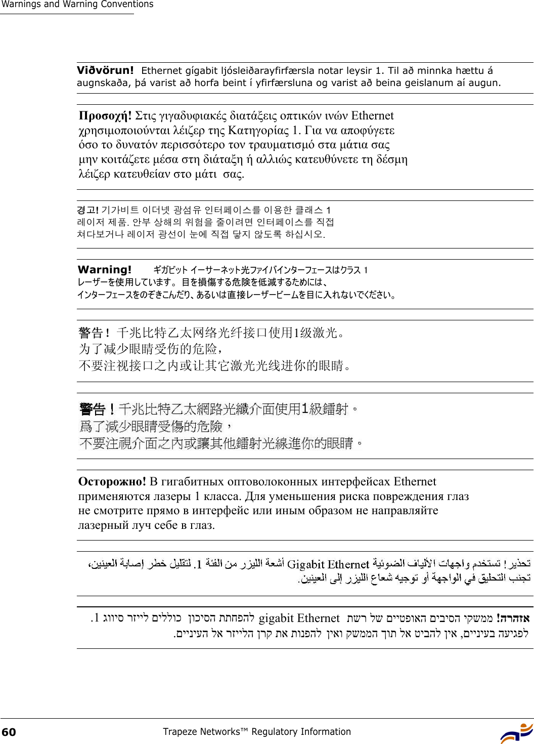 Warnings and Warning ConventionsTrapeze Networks™ Regulatory Information60Viðvörun!  Ethernet gígabit ljósleiðarayfirfærsla notar leysir 1. Til að minnka hættu á augnskaða, þá varist að horfa beint í yfirfærsluna og varist að beina geislanum aí augun.Προσοχή! Στις γιγαδυφιακές διατάξεις οπτικών ινών Ethernet  χρησιµοποιούνται λέιζερ της Κατηγορίας 1. Για να αποφύγετε  όσο το δυνατόν περισσότερο τον τραυµατισµό στα µάτια σας  µην κοιτάζετε µέσα στη διάταξη ή αλλιώς κατευθύνετε τη δέσµη  λέιζερ κατευθείαν στο µάτι  σας. 경고! 기가비트 이더넷 광섬유 인터페이스를 이용한 클래스 1  레이저 제품. 안부 상해의 위험을 줄이려면 인터페이스를 직접  쳐다보거나 레이저 광선이 눈에 직접 닿지 않도록 하십시오. Warning!   ギガビット イーサーネット光ファイバインターフェースはクラス 1 レーザーを使用しています。 目を損傷する危険を低減するためには、 インターフェースをのぞきこんだり、あるいは直接レーザービームを目に入れないでください。 警告！千兆比特乙太网络光纤接口使用1级激光。 为了减少眼睛受伤的危险，  不要注视接口之内或让其它激光光线进你的眼睛。 Осторожно! В гигабитных оптоволоконных интерфейсах Ethernet  применяются лазеры 1 класса. Для уменьшения риска повреждения глаз  не смотрите прямо в интерфейс или иным образом не направляйте  лазерный луч себе в глаз. .םייניעה לא רזיילה ןרק תא תונפהל  גוויס רזייל םיללוכ1.  ןוכיסה תתחפהל gigabit Ethernet    !הרהזא תשר לש םייטפואה םיביסה יקשממ   ןיאו קשממה ךות לא טיבהל ןיא ,םייניעב העיגפל 