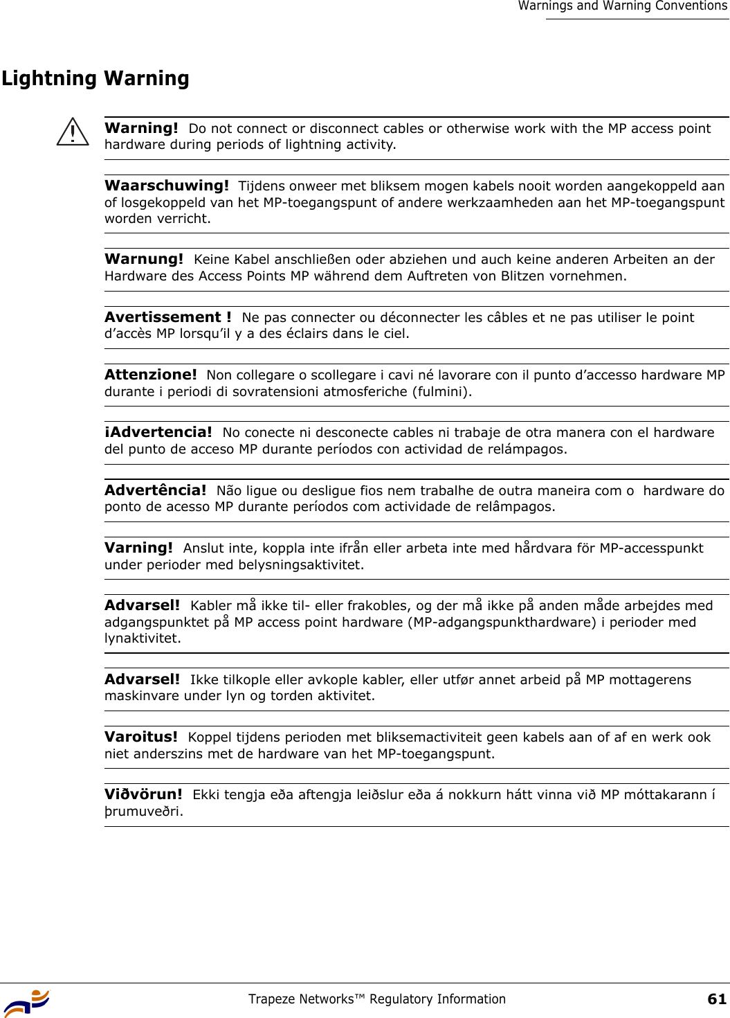 Trapeze Networks™ Regulatory Information61Warnings and Warning ConventionsLightning Warning Warning!  Do not connect or disconnect cables or otherwise work with the MP access point hardware during periods of lightning activity.Waarschuwing!  Tijdens onweer met bliksem mogen kabels nooit worden aangekoppeld aan of losgekoppeld van het MP-toegangspunt of andere werkzaamheden aan het MP-toegangspunt worden verricht. Warnung!  Keine Kabel anschließen oder abziehen und auch keine anderen Arbeiten an der Hardware des Access Points MP während dem Auftreten von Blitzen vornehmen.Avertissement !  Ne pas connecter ou déconnecter les câbles et ne pas utiliser le point d’accès MP lorsqu’il y a des éclairs dans le ciel.Attenzione!  Non collegare o scollegare i cavi né lavorare con il punto d’accesso hardware MP durante i periodi di sovratensioni atmosferiche (fulmini). ¡Advertencia!  No conecte ni desconecte cables ni trabaje de otra manera con el hardware del punto de acceso MP durante períodos con actividad de relámpagos.Advertência!  Não ligue ou desligue fios nem trabalhe de outra maneira com o  hardware do ponto de acesso MP durante períodos com actividade de relâmpagos.Varning!  Anslut inte, koppla inte ifrån eller arbeta inte med hårdvara för MP-accesspunkt under perioder med belysningsaktivitet.Advarsel!  Kabler må ikke til- eller frakobles, og der må ikke på anden måde arbejdes med adgangspunktet på MP access point hardware (MP-adgangspunkthardware) i perioder med lynaktivitet.Advarsel!  Ikke tilkople eller avkople kabler, eller utfør annet arbeid på MP mottagerens maskinvare under lyn og torden aktivitet.Varoitus!  Koppel tijdens perioden met bliksemactiviteit geen kabels aan of af en werk ook niet anderszins met de hardware van het MP-toegangspunt.Viðvörun!  Ekki tengja eða aftengja leiðslur eða á nokkurn hátt vinna við MP móttakarann í þrumuveðri.