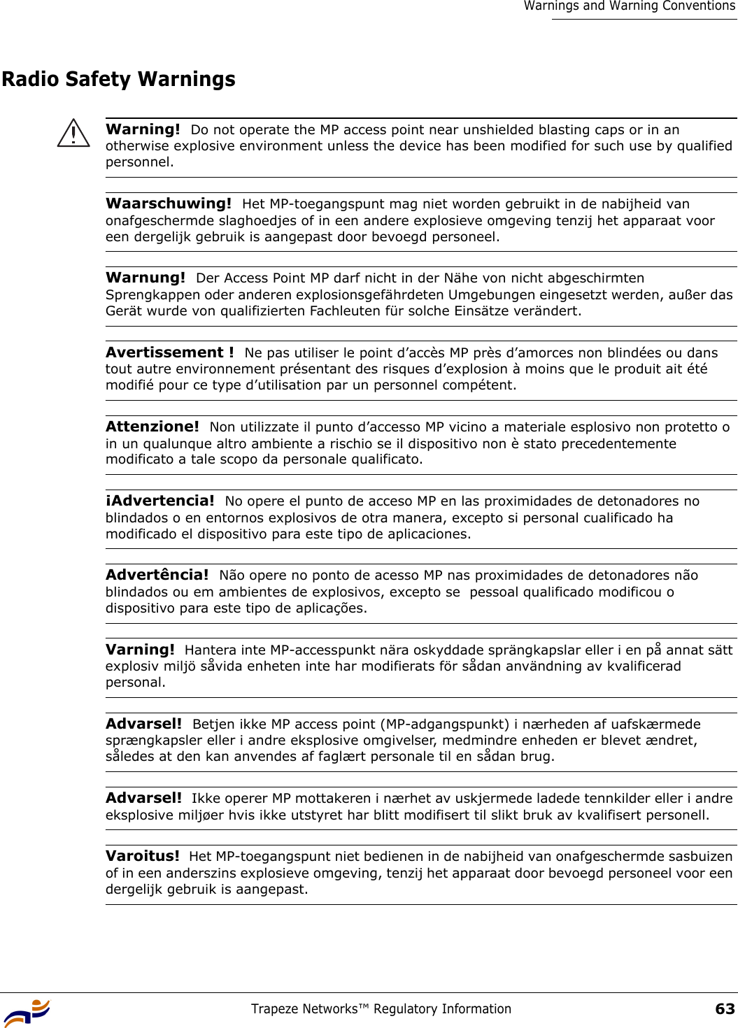 Trapeze Networks™ Regulatory Information63Warnings and Warning ConventionsRadio Safety Warnings Warning!  Do not operate the MP access point near unshielded blasting caps or in an otherwise explosive environment unless the device has been modified for such use by qualified personnel. Waarschuwing!  Het MP-toegangspunt mag niet worden gebruikt in de nabijheid van onafgeschermde slaghoedjes of in een andere explosieve omgeving tenzij het apparaat voor een dergelijk gebruik is aangepast door bevoegd personeel. Warnung!  Der Access Point MP darf nicht in der Nähe von nicht abgeschirmten Sprengkappen oder anderen explosionsgefährdeten Umgebungen eingesetzt werden, außer das Gerät wurde von qualifizierten Fachleuten für solche Einsätze verändert.Avertissement !  Ne pas utiliser le point d’accès MP près d’amorces non blindées ou dans tout autre environnement présentant des risques d’explosion à moins que le produit ait été modifié pour ce type d’utilisation par un personnel compétent.Attenzione!  Non utilizzate il punto d’accesso MP vicino a materiale esplosivo non protetto o in un qualunque altro ambiente a rischio se il dispositivo non è stato precedentemente modificato a tale scopo da personale qualificato. ¡Advertencia!  No opere el punto de acceso MP en las proximidades de detonadores no blindados o en entornos explosivos de otra manera, excepto si personal cualificado ha modificado el dispositivo para este tipo de aplicaciones. Advertência!  Não opere no ponto de acesso MP nas proximidades de detonadores não blindados ou em ambientes de explosivos, excepto se  pessoal qualificado modificou o dispositivo para este tipo de aplicações.Varning!  Hantera inte MP-accesspunkt nära oskyddade sprängkapslar eller i en på annat sätt explosiv miljö såvida enheten inte har modifierats för sådan användning av kvalificerad personal.Advarsel!  Betjen ikke MP access point (MP-adgangspunkt) i nærheden af uafskærmede sprængkapsler eller i andre eksplosive omgivelser, medmindre enheden er blevet ændret, således at den kan anvendes af faglært personale til en sådan brug.Advarsel!  Ikke operer MP mottakeren i nærhet av uskjermede ladede tennkilder eller i andre eksplosive miljøer hvis ikke utstyret har blitt modifisert til slikt bruk av kvalifisert personell.Varoitus!  Het MP-toegangspunt niet bedienen in de nabijheid van onafgeschermde sasbuizen of in een anderszins explosieve omgeving, tenzij het apparaat door bevoegd personeel voor een dergelijk gebruik is aangepast.