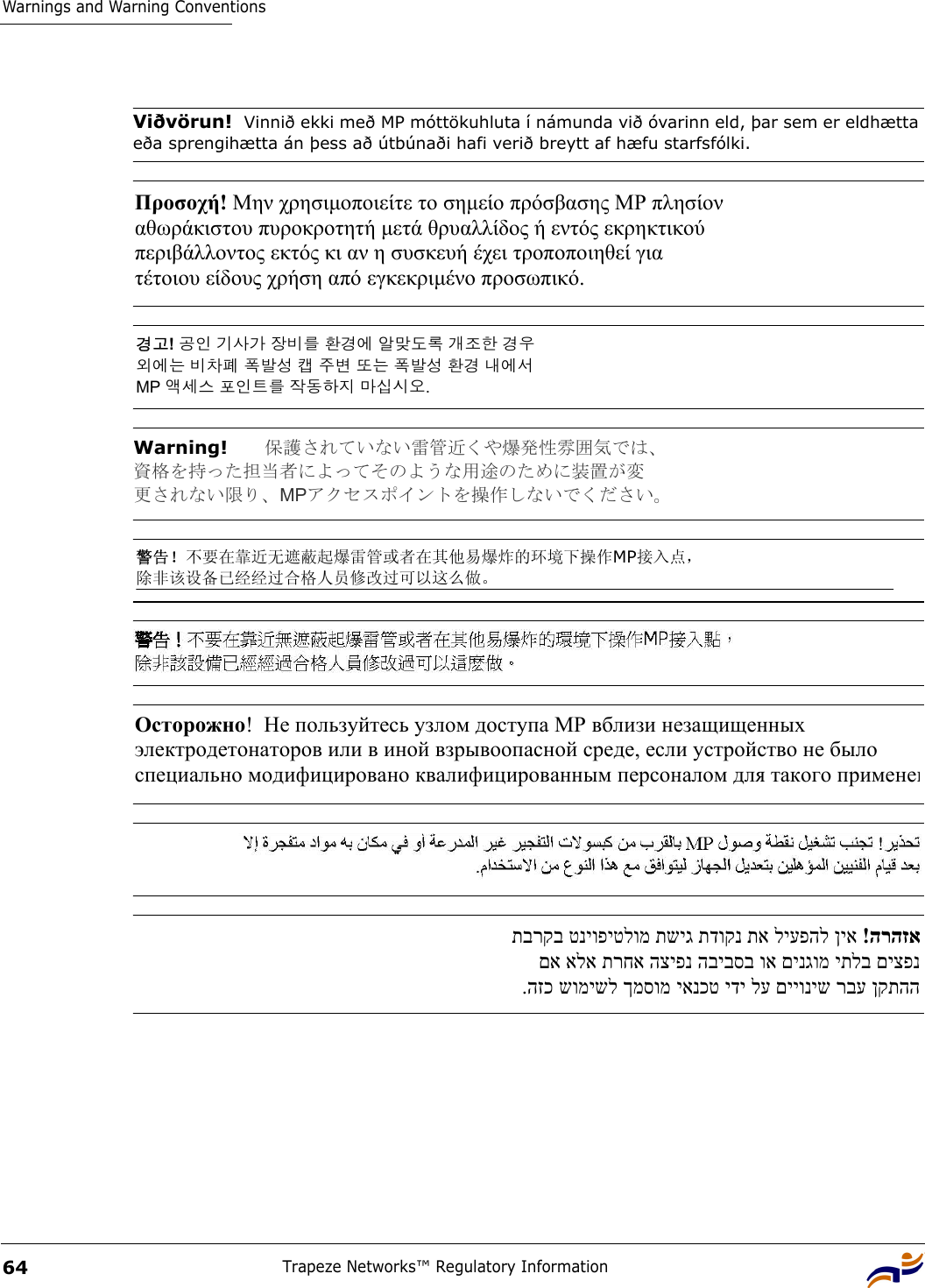 Warnings and Warning ConventionsTrapeze Networks™ Regulatory Information64Viðvörun!  Vinnið ekki með MP móttökuhluta í námunda við óvarinn eld, þar sem er eldhætta eða sprengihætta án þess að útbúnaði hafi verið breytt af hæfu starfsfólki.Προσοχή! Μην χρησιµοποιείτε το σηµείο πρόσβασης ΜΡ πλησίον  αθωράκιστου πυροκροτητή µετά θρυαλλίδος ή εντός εκρηκτικού  περιβάλλοντος εκτός κι αν η συσκευή έχει τροποποιηθεί για  τέτοιου είδους χρήση από εγκεκριµένο προσωπικό.  경고! 공인 기사가 장비를 환경에 알맞도록 개조한 경우  외에는 비차폐 폭발성 캡 주변 또는 폭발성 환경 내에서  MP 액세스 포인트를 작동하지 마십시오.  Warning!   保護されていない雷管近くや爆発性雰囲気では、 資格を持った担当者によってそのような用途のために装置が変 更されない限り、MPアクセスポイントを操作しないでください。  警告！不要在靠近无遮蔽起爆雷管或者在其他易爆炸的环境下操作MP接入点， 除非该设备已经经过合格人员修改过可以这么做。 Осторожно!  Не пользуйтесь узлом доступа МР вблизи незащищенных  электродетонаторов или в иной взрывоопасной среде, если устройство не было  специально модифицировано квалифицированным персоналом для такого примененהרהזא  !ןיא ליעפהל תא תדוקנ תשיג טניופיטלומ תברקב  םיצפנ יתלב םינגומ וא הביבסב הציפנ תרחא אלא םא  ןקתהה רבע םייוניש לע ידי יאנכט ךמסומ שומישל הזכ. 