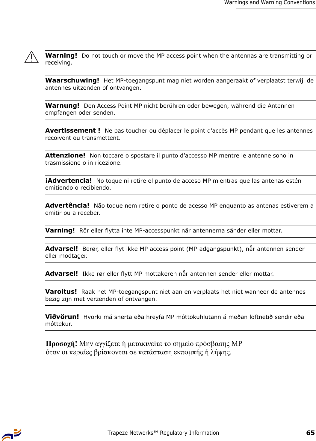Trapeze Networks™ Regulatory Information65Warnings and Warning Conventions Warning!  Do not touch or move the MP access point when the antennas are transmitting or receiving.Waarschuwing!  Het MP-toegangspunt mag niet worden aangeraakt of verplaatst terwijl de antennes uitzenden of ontvangen.Warnung!  Den Access Point MP nicht berühren oder bewegen, während die Antennen empfangen oder senden. Avertissement !  Ne pas toucher ou déplacer le point d’accès MP pendant que les antennes recoivent ou transmettent.Attenzione!  Non toccare o spostare il punto d’accesso MP mentre le antenne sono in trasmissione o in ricezione.¡Advertencia!  No toque ni retire el punto de acceso MP mientras que las antenas estén emitiendo o recibiendo.Advertência!  Não toque nem retire o ponto de acesso MP enquanto as antenas estiverem a emitir ou a receber.Varning!  Rör eller flytta inte MP-accesspunkt när antennerna sänder eller mottar.Advarsel!  Berør, eller flyt ikke MP access point (MP-adgangspunkt), når antennen sender eller modtager.Advarsel!  Ikke rør eller flytt MP mottakeren når antennen sender eller mottar.Varoitus!  Raak het MP-toegangspunt niet aan en verplaats het niet wanneer de antennes bezig zijn met verzenden of ontvangen.Viðvörun!  Hvorki má snerta eða hreyfa MP móttökuhlutann á meðan loftnetið sendir eða móttekur.Προσοχή! Μην αγγίζετε ή µετακινείτε το σηµείο πρόσβασης MP  όταν οι κεραίες βρίσκονται σε κατάσταση εκποµπής ή λήψης. 