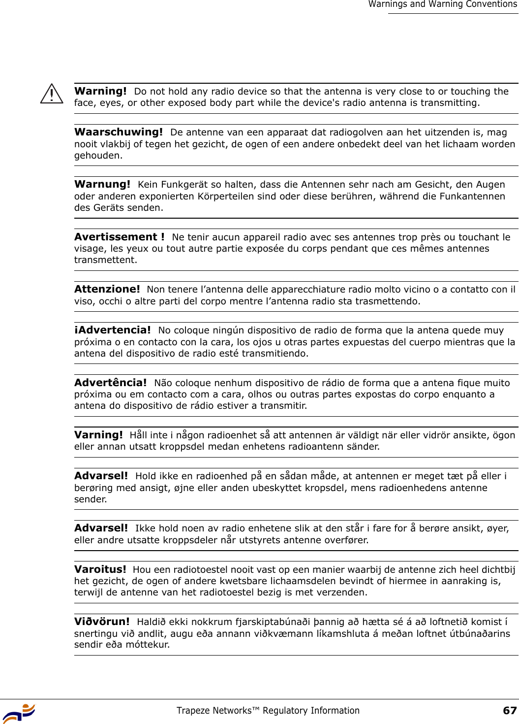 Trapeze Networks™ Regulatory Information67Warnings and Warning Conventions Warning!  Do not hold any radio device so that the antenna is very close to or touching the face, eyes, or other exposed body part while the device&apos;s radio antenna is transmitting.Waarschuwing!  De antenne van een apparaat dat radiogolven aan het uitzenden is, mag nooit vlakbij of tegen het gezicht, de ogen of een andere onbedekt deel van het lichaam worden gehouden.Warnung!  Kein Funkgerät so halten, dass die Antennen sehr nach am Gesicht, den Augen oder anderen exponierten Körperteilen sind oder diese berühren, während die Funkantennen des Geräts senden.Avertissement !  Ne tenir aucun appareil radio avec ses antennes trop près ou touchant le visage, les yeux ou tout autre partie exposée du corps pendant que ces mêmes antennes transmettent.Attenzione!  Non tenere l’antenna delle apparecchiature radio molto vicino o a contatto con il viso, occhi o altre parti del corpo mentre l’antenna radio sta trasmettendo.¡Advertencia!  No coloque ningún dispositivo de radio de forma que la antena quede muy próxima o en contacto con la cara, los ojos u otras partes expuestas del cuerpo mientras que la antena del dispositivo de radio esté transmitiendo.Advertência!  Não coloque nenhum dispositivo de rádio de forma que a antena fique muito próxima ou em contacto com a cara, olhos ou outras partes expostas do corpo enquanto a antena do dispositivo de rádio estiver a transmitir. Varning!  Håll inte i någon radioenhet så att antennen är väldigt när eller vidrör ansikte, ögon eller annan utsatt kroppsdel medan enhetens radioantenn sänder.Advarsel!  Hold ikke en radioenhed på en sådan måde, at antennen er meget tæt på eller i berøring med ansigt, øjne eller anden ubeskyttet kropsdel, mens radioenhedens antenne sender.Advarsel!  Ikke hold noen av radio enhetene slik at den står i fare for å berøre ansikt, øyer, eller andre utsatte kroppsdeler når utstyrets antenne overfører. Varoitus!  Hou een radiotoestel nooit vast op een manier waarbij de antenne zich heel dichtbij het gezicht, de ogen of andere kwetsbare lichaamsdelen bevindt of hiermee in aanraking is, terwijl de antenne van het radiotoestel bezig is met verzenden.Viðvörun!  Haldið ekki nokkrum fjarskiptabúnaði þannig að hætta sé á að loftnetið komist í snertingu við andlit, augu eða annann viðkvæmann líkamshluta á meðan loftnet útbúnaðarins sendir eða móttekur.