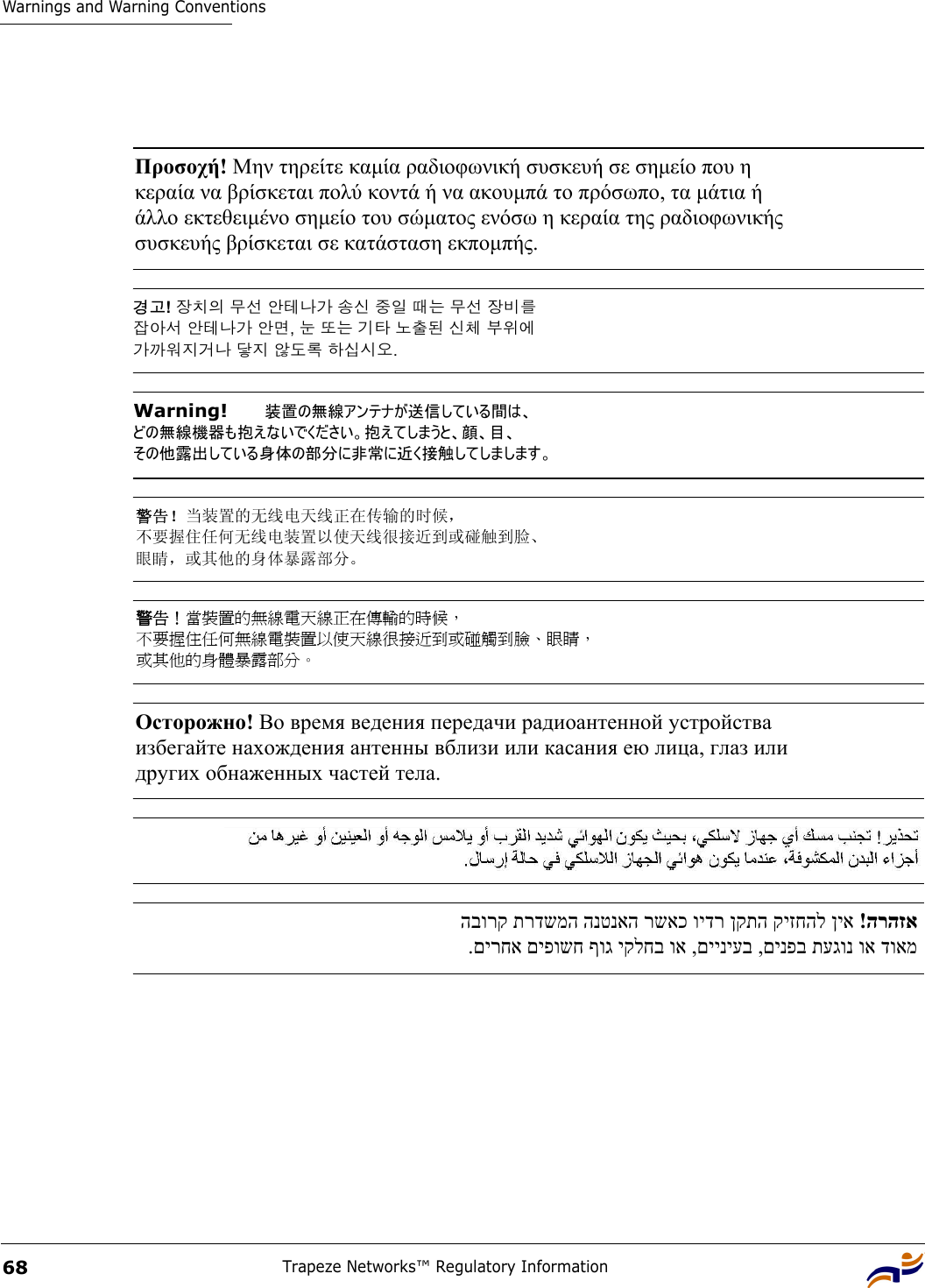 Warnings and Warning ConventionsTrapeze Networks™ Regulatory Information68Προσοχή! Μην τηρείτε καµία ραδιοφωνική συσκευή σε σηµείο που η  κεραία να βρίσκεται πολύ κοντά ή να ακουµπά το πρόσωπο, τα µάτια ή  άλλο εκτεθειµένο σηµείο του σώµατος ενόσω η κεραία της ραδιοφωνικής  συσκευής βρίσκεται σε κατάσταση εκποµπής. 경고! 장치의 무선 안테나가 송신 중일 때는 무선 장비를  잡아서 안테나가 안면, 눈 또는 기타 노출된 신체 부위에  가까워지거나 닿지 않도록 하십시오. Warning!   装置の無線アンテナが送信している間は、 どの無線機器も抱えないでください。抱えてしまうと、顔、目、 その他露出している身体の部分に非常に近く接触してしまします。 警告！当装置的无线电天线正在传输的时候， 不要握住任何无线电装置以使天线很接近到或碰触到脸、 眼睛，或其他的身体暴露部分。 警告！當裝置的無線電天線正在傳輸的時候， 不要握住任何無線電裝置以使天線很接近到或碰觸到臉、眼睛， 或其他的身體暴露部分。 Осторожно! Во время ведения передачи радиоантенной устройства  избегайте нахождения антенны вблизи или касания ею лица, глаз или  других обнаженных частей тела.  הרהזא  !ןיא קיזחהל ןקתה וידר רשאכ הנטנאה תרדשמה הבורק  דואמ וא תעגונ םינפב ,םייניעב ,וא יקלחב ףוג םיפושח םירחא. 