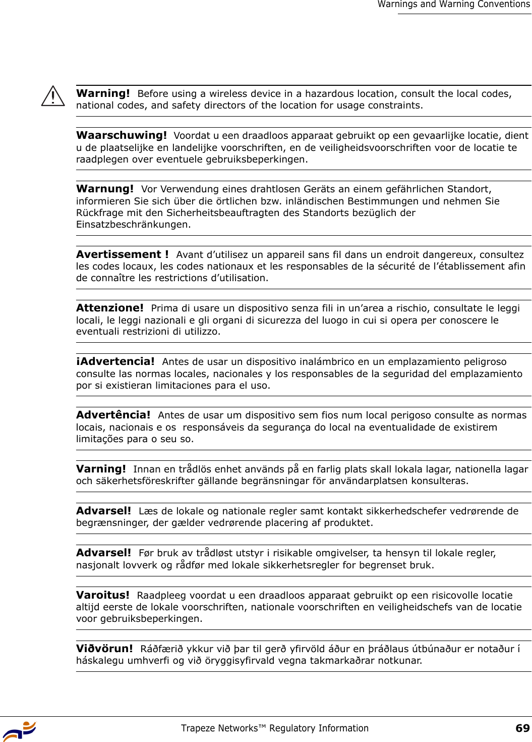 Trapeze Networks™ Regulatory Information69Warnings and Warning Conventions Warning!  Before using a wireless device in a hazardous location, consult the local codes, national codes, and safety directors of the location for usage constraints.Waarschuwing!  Voordat u een draadloos apparaat gebruikt op een gevaarlijke locatie, dient u de plaatselijke en landelijke voorschriften, en de veiligheidsvoorschriften voor de locatie te raadplegen over eventuele gebruiksbeperkingen.Warnung!  Vor Verwendung eines drahtlosen Geräts an einem gefährlichen Standort, informieren Sie sich über die örtlichen bzw. inländischen Bestimmungen und nehmen Sie Rückfrage mit den Sicherheitsbeauftragten des Standorts bezüglich der Einsatzbeschränkungen.Avertissement !  Avant d’utilisez un appareil sans fil dans un endroit dangereux, consultez les codes locaux, les codes nationaux et les responsables de la sécurité de l’établissement afin de connaître les restrictions d’utilisation.Attenzione!  Prima di usare un dispositivo senza fili in un’area a rischio, consultate le leggi locali, le leggi nazionali e gli organi di sicurezza del luogo in cui si opera per conoscere le eventuali restrizioni di utilizzo.¡Advertencia!  Antes de usar un dispositivo inalámbrico en un emplazamiento peligroso consulte las normas locales, nacionales y los responsables de la seguridad del emplazamiento por si existieran limitaciones para el uso.Advertência!  Antes de usar um dispositivo sem fios num local perigoso consulte as normas locais, nacionais e os  responsáveis da segurança do local na eventualidade de existirem limitações para o seu so.Varning!  Innan en trådlös enhet används på en farlig plats skall lokala lagar, nationella lagar och säkerhetsföreskrifter gällande begränsningar för användarplatsen konsulteras.Advarsel!  Læs de lokale og nationale regler samt kontakt sikkerhedschefer vedrørende de begrænsninger, der gælder vedrørende placering af produktet.Advarsel!  Før bruk av trådløst utstyr i risikable omgivelser, ta hensyn til lokale regler, nasjonalt lovverk og rådfør med lokale sikkerhetsregler for begrenset bruk.Varoitus!  Raadpleeg voordat u een draadloos apparaat gebruikt op een risicovolle locatie altijd eerste de lokale voorschriften, nationale voorschriften en veiligheidschefs van de locatie voor gebruiksbeperkingen.Viðvörun!  Ráðfærið ykkur við þar til gerð yfirvöld áður en þráðlaus útbúnaður er notaður í háskalegu umhverfi og við öryggisyfirvald vegna takmarkaðrar notkunar.