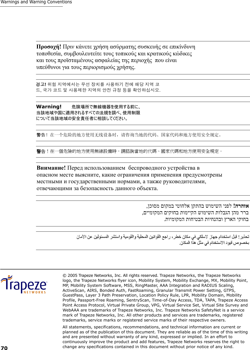 © 2005 Trapeze Networks, Inc. All rights reserved. Trapeze Networks, the Trapeze Networks logo, the Trapeze Networks flyer icon, Mobility System, Mobility Exchange, MX, Mobility Point, MP, Mobility System Software, MSS, RingMaster, AAA Integration and RADIUS Scaling, ActiveScan, AIRS, Bonded Auth, FastRoaming, Granular Transmit Power Setting, GTPS, GuestPass, Layer 3 Path Preservation, Location Policy Rule, LPR, Mobility Domain, Mobility Profile, Passport-Free Roaming, SentryScan, Time-of-Day Access, TDA, TAPA, Trapeze Access Point Access Protocol, Virtual Private Group, VPG, Virtual Service Set, Virtual Site Survey and WebAAA are trademarks of Trapeze Networks, Inc. Trapeze Networks SafetyNet is a service mark of Trapeze Networks, Inc. All other products and services are trademarks, registered trademarks, service marks or registered service marks of their respective owners.All statements, specifications, recommendations, and technical information are current or planned as of the publication of this document. They are reliable as of the time of this writing and are presented without warranty of any kind, expressed or implied. In an effort to continuously improve the product and add features, Trapeze Networks reserves the right to change any specifications contained in this document without prior notice of any kind.70Warnings and Warning ConventionsΠροσοχή! Πριν κάνετε χρήση ασύρµατης συσκευής σε επικίνδυνη  τοποθεσία, συµβουλευτείτε τους τοπικούς και κρατικούς κώδικες  και τους προϊσταµένους ασφαλείας της περιοχής  που είναι  υπεύθυνοι για τους περιορισµούς χρήσης.  경고! 위험 지역에서는 무선 장치를 사용하기 전에 해당 지역 코 드, 국가 코드 및 사용제한 지역의 안전 규정 등을 확인하십시오. Warning!   危険場所で無線機器を使用する前に、 当該地域や国に適用されるすべての法規を調べ、使用制限 について当該地域の安全責任者に相談してください。 警告！在一个危险的地方使用无线设备时，请咨询当地的代码、国家代码和地方使用安全规定。 警告！在一個危險的地方使用無線設備時，請諮詢當地的代碼、國家代碼和地方使用安全規定。 Внимание! Перед использованием  беспроводного устройства в  опасном месте выясните, какие ограничения применения предусмотрены  местными и государственными нормами, а также руководителями,  отвечающими за безопасность данного объекта.  הרהזא  !ינפל שומישה ןקתהב יטוחלא םוקמב ןכוסמ, ררב ןהמ תולבגה שומישה תומייקה םיקוחב םיימוקמה , יקוחב ץראה תויחנהבו תוחיטבה תוימוקמה. 