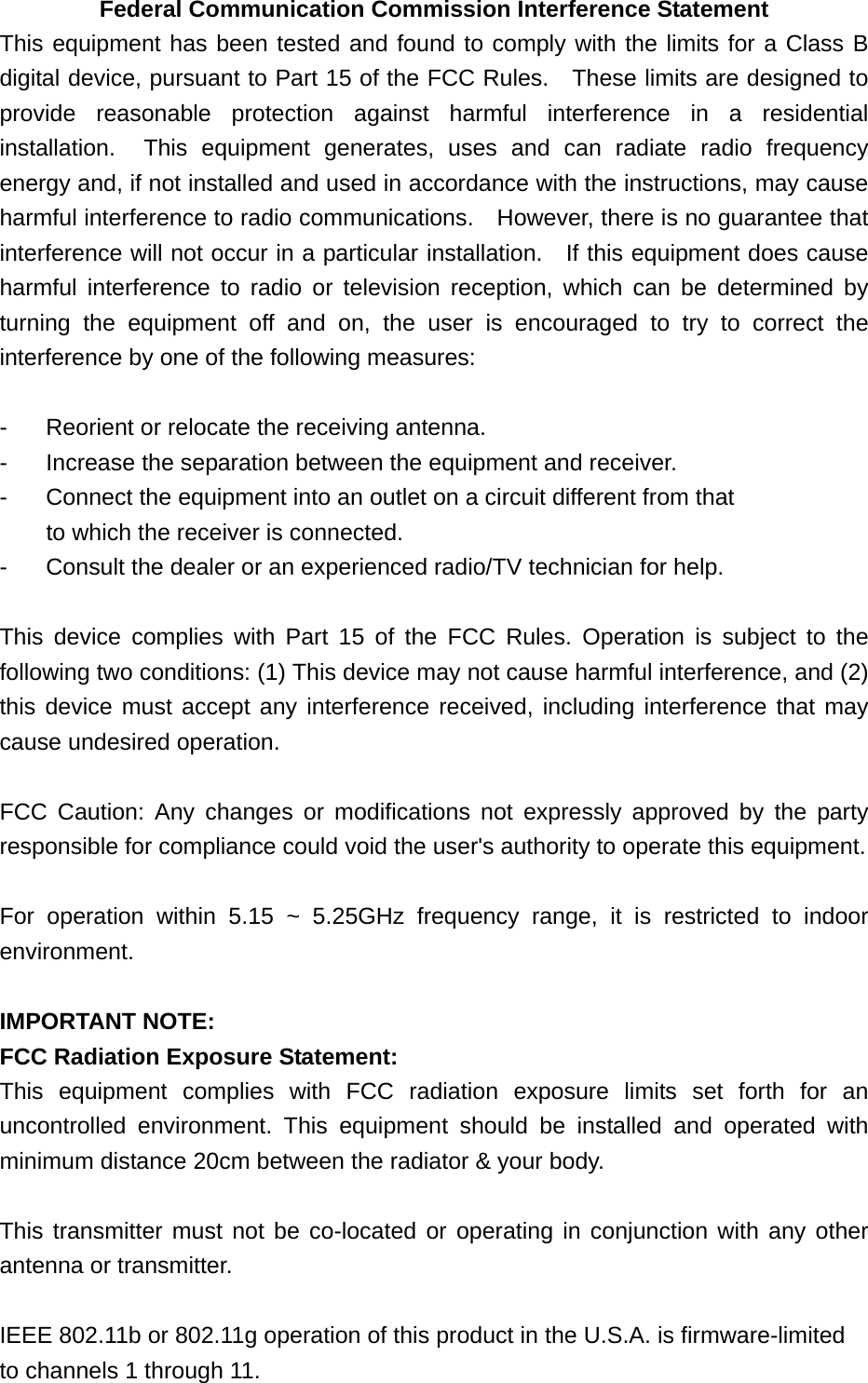 Federal Communication Commission Interference Statement This equipment has been tested and found to comply with the limits for a Class B digital device, pursuant to Part 15 of the FCC Rules.    These limits are designed to provide reasonable protection against harmful interference in a residential installation.  This equipment generates, uses and can radiate radio frequency energy and, if not installed and used in accordance with the instructions, may cause harmful interference to radio communications.    However, there is no guarantee that interference will not occur in a particular installation.  If this equipment does cause harmful interference to radio or television reception, which can be determined by turning the equipment off and on, the user is encouraged to try to correct the interference by one of the following measures:  -  Reorient or relocate the receiving antenna. -  Increase the separation between the equipment and receiver. -  Connect the equipment into an outlet on a circuit different from that to which the receiver is connected. -  Consult the dealer or an experienced radio/TV technician for help.  This device complies with Part 15 of the FCC Rules. Operation is subject to the following two conditions: (1) This device may not cause harmful interference, and (2) this device must accept any interference received, including interference that may cause undesired operation.  FCC Caution: Any changes or modifications not expressly approved by the party responsible for compliance could void the user&apos;s authority to operate this equipment.  For operation within 5.15 ~ 5.25GHz frequency range, it is restricted to indoor environment.  IMPORTANT NOTE: FCC Radiation Exposure Statement: This equipment complies with FCC radiation exposure limits set forth for an uncontrolled environment. This equipment should be installed and operated with minimum distance 20cm between the radiator &amp; your body.  This transmitter must not be co-located or operating in conjunction with any other antenna or transmitter.  IEEE 802.11b or 802.11g operation of this product in the U.S.A. is firmware-limited to channels 1 through 11. 