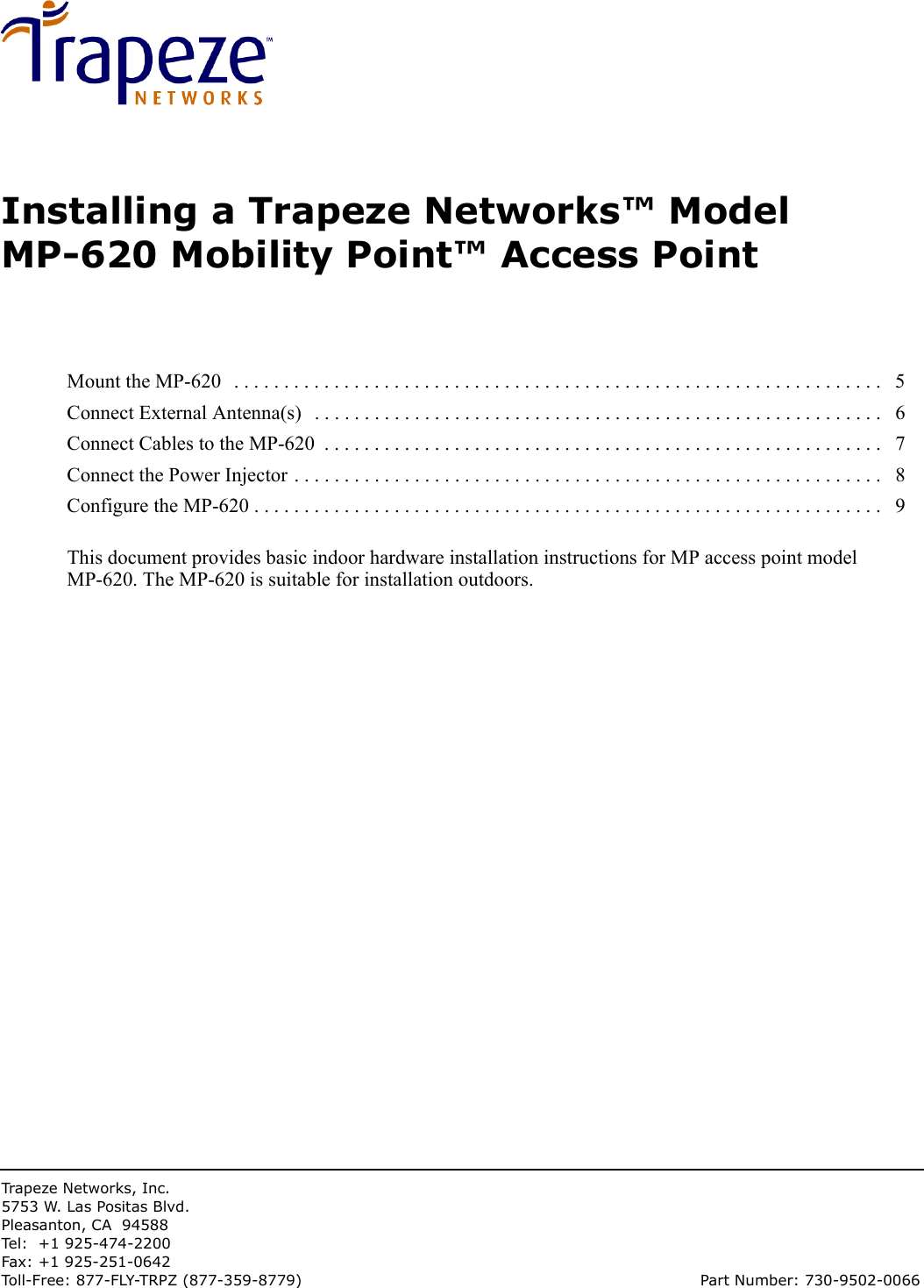 Trapeze Networks, Inc.5753 W. Las Positas Blvd.Pleasanton, CA 94588Tel: +1 925-474-2200Fax: +1 925-251-0642Toll-Free: 877-FLY-TRPZ (877-359-8779) Part Number: 730-9502-0066Installing a Trapeze Networks™ Model MP-620 Mobility Point™ Access PointThis document provides basic indoor hardware installation instructions for MP access point model MP-620. The MP-620 is suitable for installation outdoors.Mount the MP-620   . . . . . . . . . . . . . . . . . . . . . . . . . . . . . . . . . . . . . . . . . . . . . . . . . . . . . . . . . . . . . . . . .   5Connect External Antenna(s)   . . . . . . . . . . . . . . . . . . . . . . . . . . . . . . . . . . . . . . . . . . . . . . . . . . . . . . . . .   6Connect Cables to the MP-620  . . . . . . . . . . . . . . . . . . . . . . . . . . . . . . . . . . . . . . . . . . . . . . . . . . . . . . . .   7Connect the Power Injector . . . . . . . . . . . . . . . . . . . . . . . . . . . . . . . . . . . . . . . . . . . . . . . . . . . . . . . . . . .   8Configure the MP-620 . . . . . . . . . . . . . . . . . . . . . . . . . . . . . . . . . . . . . . . . . . . . . . . . . . . . . . . . . . . . . . .   9