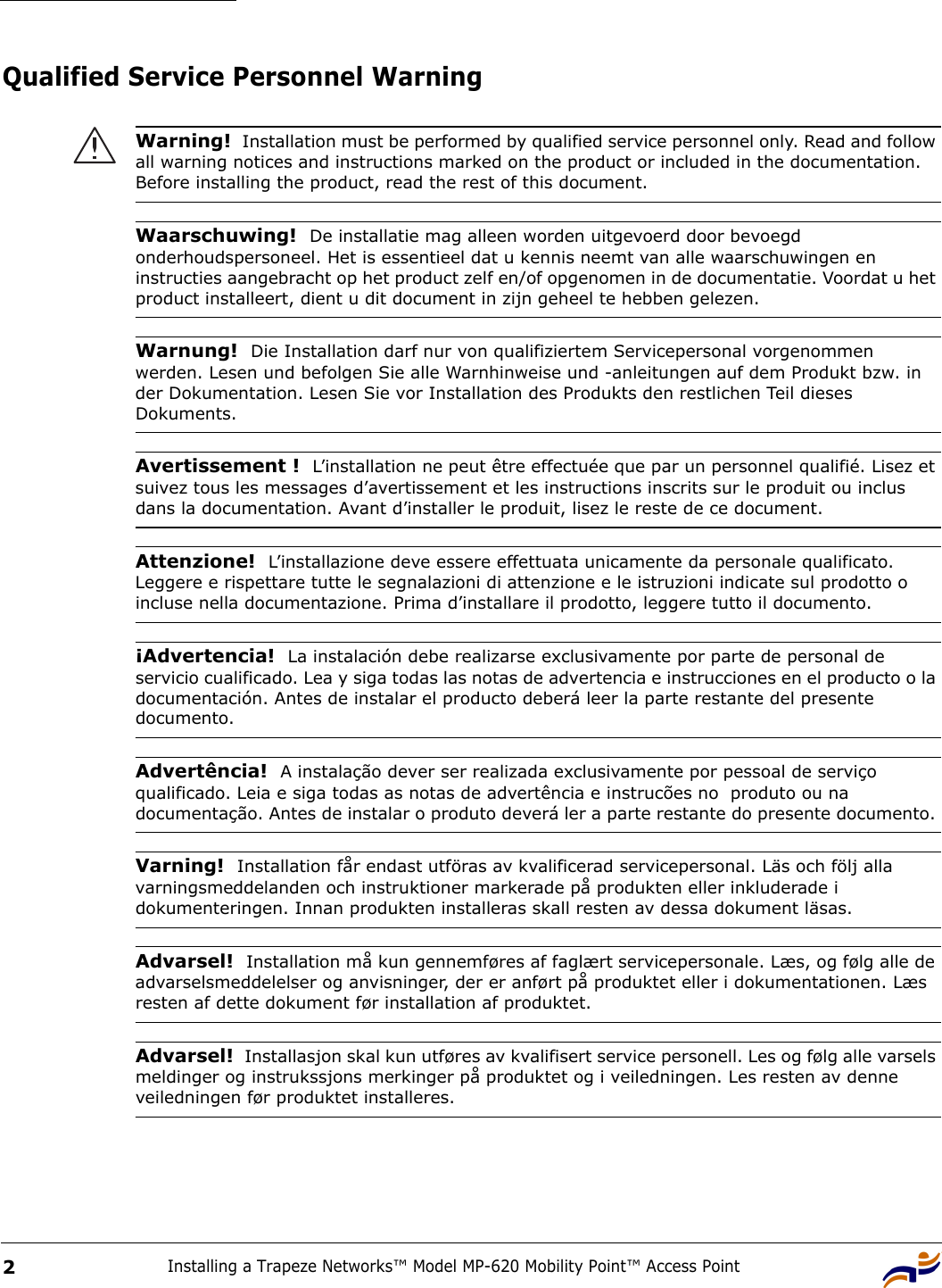 Installing a Trapeze Networks™ Model MP-620 Mobility Point™ Access Point2Qualified Service Personnel Warning Warning!  Installation must be performed by qualified service personnel only. Read and follow all warning notices and instructions marked on the product or included in the documentation. Before installing the product, read the rest of this document.Waarschuwing!  De installatie mag alleen worden uitgevoerd door bevoegd onderhoudspersoneel. Het is essentieel dat u kennis neemt van alle waarschuwingen en instructies aangebracht op het product zelf en/of opgenomen in de documentatie. Voordat u het product installeert, dient u dit document in zijn geheel te hebben gelezen.Warnung!  Die Installation darf nur von qualifiziertem Servicepersonal vorgenommen werden. Lesen und befolgen Sie alle Warnhinweise und -anleitungen auf dem Produkt bzw. in der Dokumentation. Lesen Sie vor Installation des Produkts den restlichen Teil dieses Dokuments. Avertissement !  L’installation ne peut être effectuée que par un personnel qualifié. Lisez et suivez tous les messages d’avertissement et les instructions inscrits sur le produit ou inclus dans la documentation. Avant d’installer le produit, lisez le reste de ce document.Attenzione!  L’installazione deve essere effettuata unicamente da personale qualificato. Leggere e rispettare tutte le segnalazioni di attenzione e le istruzioni indicate sul prodotto o incluse nella documentazione. Prima d’installare il prodotto, leggere tutto il documento.¡Advertencia!  La instalación debe realizarse exclusivamente por parte de personal de servicio cualificado. Lea y siga todas las notas de advertencia e instrucciones en el producto o la documentación. Antes de instalar el producto deberá leer la parte restante del presente documento. Advertência!  A instalação dever ser realizada exclusivamente por pessoal de serviço qualificado. Leia e siga todas as notas de advertência e instrucões no  produto ou na documentação. Antes de instalar o produto deverá ler a parte restante do presente documento. Varning!  Installation får endast utföras av kvalificerad servicepersonal. Läs och följ alla varningsmeddelanden och instruktioner markerade på produkten eller inkluderade i dokumenteringen. Innan produkten installeras skall resten av dessa dokument läsas.Advarsel!  Installation må kun gennemføres af faglært servicepersonale. Læs, og følg alle de advarselsmeddelelser og anvisninger, der er anført på produktet eller i dokumentationen. Læs resten af dette dokument før installation af produktet.Advarsel!  Installasjon skal kun utføres av kvalifisert service personell. Les og følg alle varsels meldinger og instrukssjons merkinger på produktet og i veiledningen. Les resten av denne veiledningen før produktet installeres.
