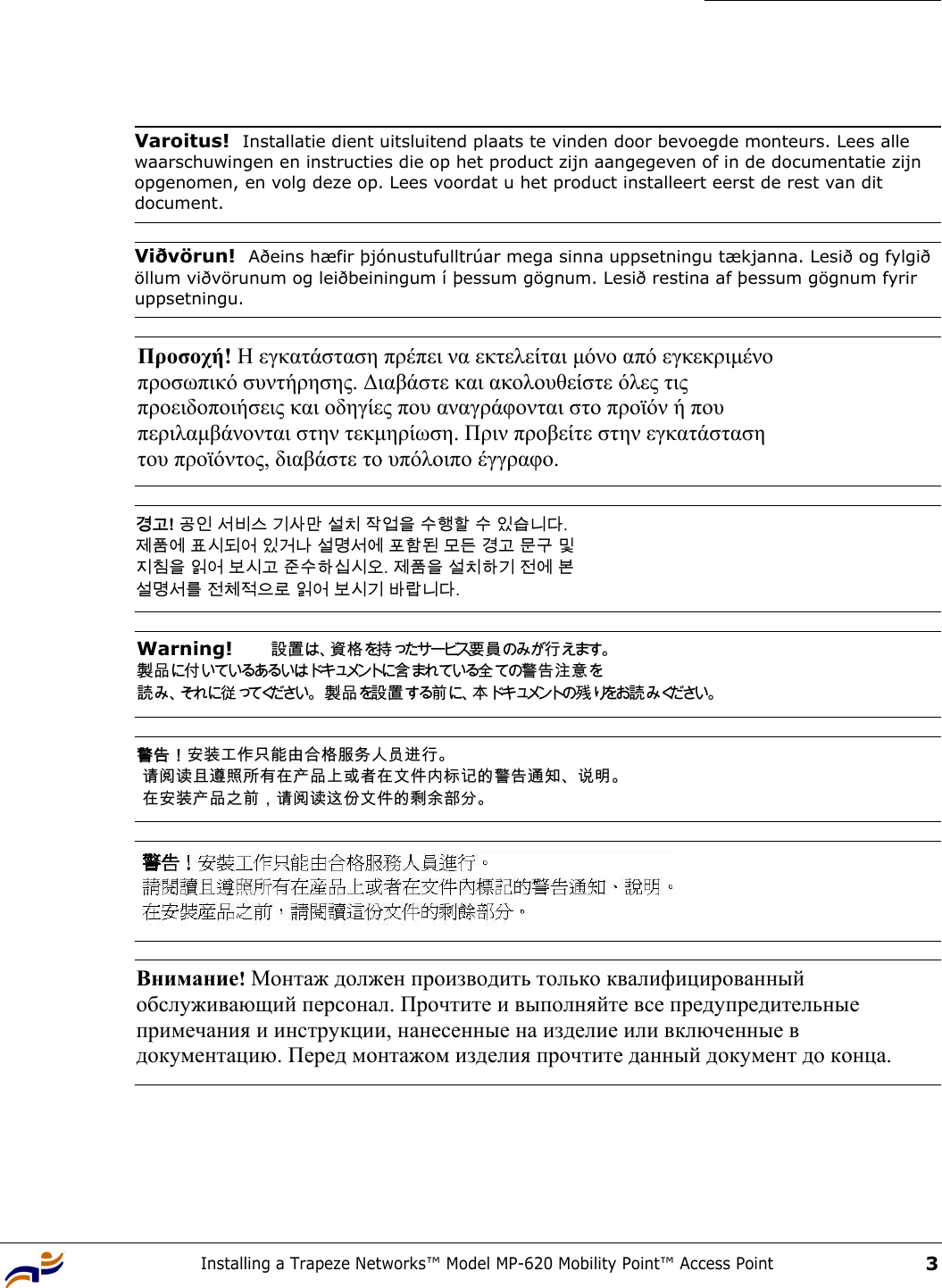 Installing a Trapeze Networks™ Model MP-620 Mobility Point™ Access Point3 Varoitus!  Installatie dient uitsluitend plaats te vinden door bevoegde monteurs. Lees alle waarschuwingen en instructies die op het product zijn aangegeven of in de documentatie zijn opgenomen, en volg deze op. Lees voordat u het product installeert eerst de rest van dit document.Viðvörun!  Aðeins hæfir þjónustufulltrúar mega sinna uppsetningu tækjanna. Lesið og fylgið öllum viðvörunum og leiðbeiningum í þessum gögnum. Lesið restina af þessum gögnum fyrir uppsetningu.Προσοχή! Η εγκατάσταση πρέπει να εκτελείται µόνο από εγκεκριµένο  προσωπικό συντήρησης. ∆ιαβάστε και ακολουθείστε όλες τις  προειδοποιήσεις και οδηγίες που αναγράφονται στο προϊόν ή που  περιλαµβάνονται στην τεκµηρίωση. Πριν προβείτε στην εγκατάσταση  του προϊόντος, διαβάστε το υπόλοιπο έγγραφο.  경고! 공인 서비스 기사만 설치 작업을 수행할 수 있습니다.  제품에 표시되어 있거나 설명서에 포함된 모든 경고 문구 및  지침을 읽어 보시고 준수하십시오. 제품을 설치하기 전에 본  설명서를 전체적으로 읽어 보시기 바랍니다. Warning!   設置は、資格を持ったサービス要員のみが行えます。  製品に付いているあるいはドキュメントに含まれている全ての警告注意を 読み、それに従ってください。 製品を設置する前に、本ドキュメントの残 りをお読 み ください。 警告！安装工作只能由合格服务人员进行。  请阅读且遵照所有在产品上或者在文件内标记的警告通知、说明。  在安装产品之前，请阅读这份文件的剩余部分。 Внимание! Монтаж должен производить только квалифицированный  обслуживающий персонал. Прочтите и выполняйте все предупредительные  примечания и инструкции, нанесенные на изделие или включенные в  документацию. Перед монтажом изделия прочтите данный документ до конца. 