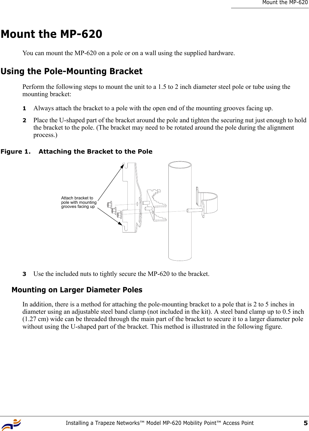 Installing a Trapeze Networks™ Model MP-620 Mobility Point™ Access Point5Mount the MP-620Mount the MP-620You can mount the MP-620 on a pole or on a wall using the supplied hardware.Using the Pole-Mounting BracketPerform the following steps to mount the unit to a 1.5 to 2 inch diameter steel pole or tube using the mounting bracket:1Always attach the bracket to a pole with the open end of the mounting grooves facing up.2Place the U-shaped part of the bracket around the pole and tighten the securing nut just enough to hold the bracket to the pole. (The bracket may need to be rotated around the pole during the alignment process.)Figure 1. Attaching the Bracket to the Pole3Use the included nuts to tightly secure the MP-620 to the bracket. Mounting on Larger Diameter PolesIn addition, there is a method for attaching the pole-mounting bracket to a pole that is 2 to 5 inches in diameter using an adjustable steel band clamp (not included in the kit). A steel band clamp up to 0.5 inch (1.27 cm) wide can be threaded through the main part of the bracket to secure it to a larger diameter pole without using the U-shaped part of the bracket. This method is illustrated in the following figure.Attach bracket to pole with mounting grooves facing up