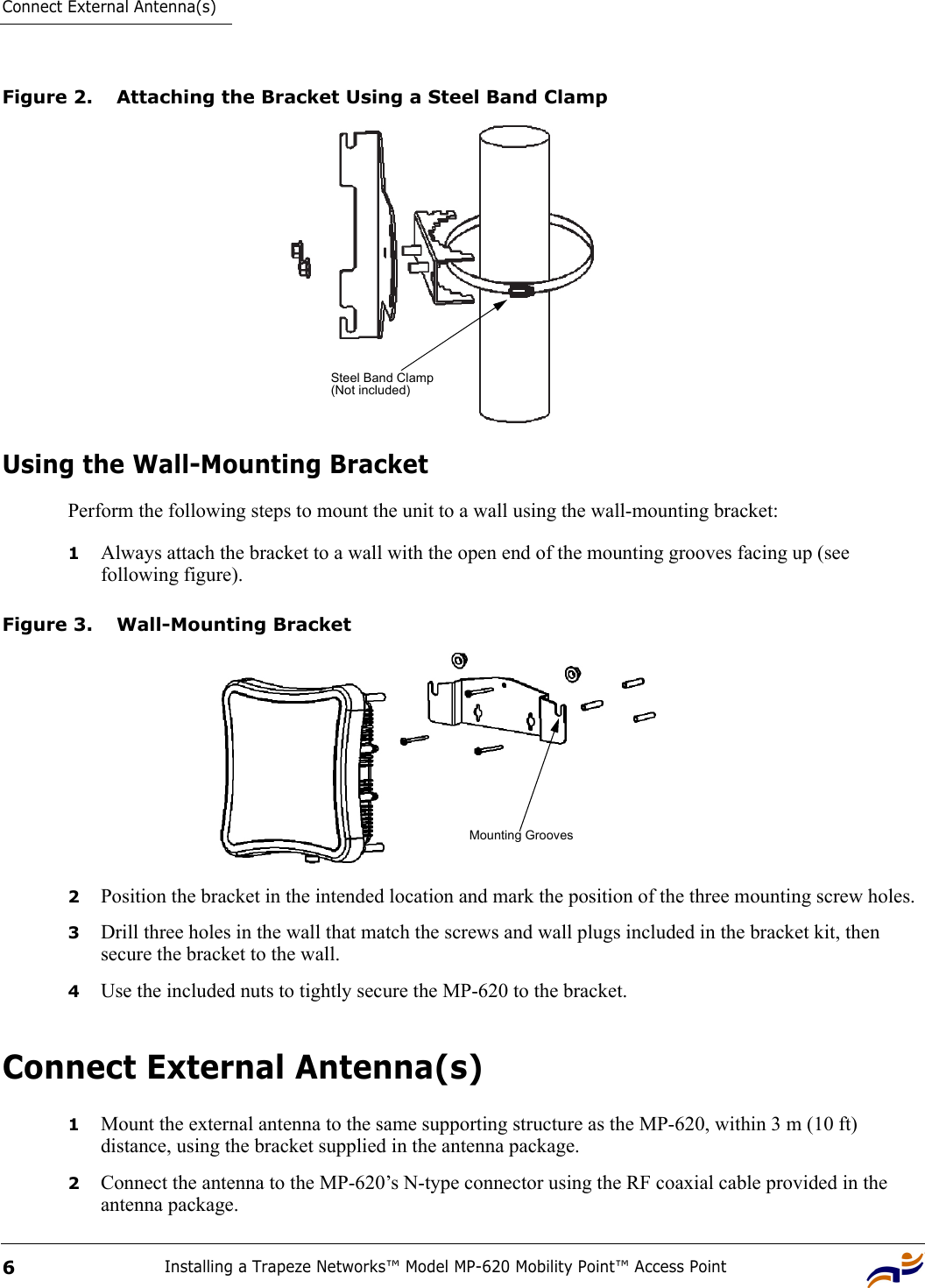 Connect External Antenna(s)Installing a Trapeze Networks™ Model MP-620 Mobility Point™ Access Point6Figure 2. Attaching the Bracket Using a Steel Band ClampUsing the Wall-Mounting BracketPerform the following steps to mount the unit to a wall using the wall-mounting bracket:1Always attach the bracket to a wall with the open end of the mounting grooves facing up (see following figure).Figure 3. Wall-Mounting Bracket2Position the bracket in the intended location and mark the position of the three mounting screw holes.3Drill three holes in the wall that match the screws and wall plugs included in the bracket kit, then secure the bracket to the wall.4Use the included nuts to tightly secure the MP-620 to the bracket. Connect External Antenna(s)1Mount the external antenna to the same supporting structure as the MP-620, within 3 m (10 ft) distance, using the bracket supplied in the antenna package.2Connect the antenna to the MP-620’s N-type connector using the RF coaxial cable provided in the antenna package.Steel Band Clamp(Not included)Mounting Grooves