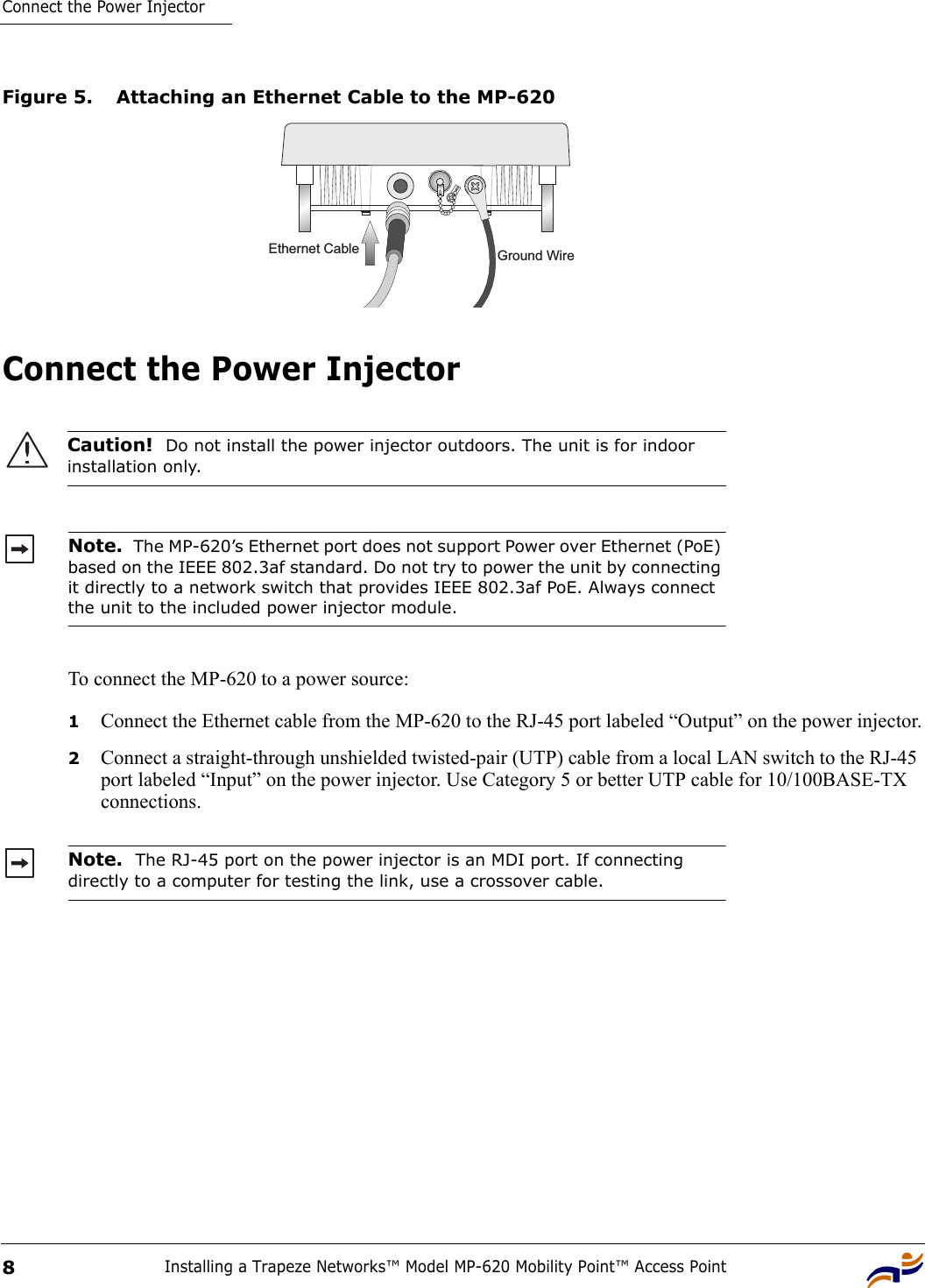 Connect the Power InjectorInstalling a Trapeze Networks™ Model MP-620 Mobility Point™ Access Point8Figure 5. Attaching an Ethernet Cable to the MP-620Connect the Power Injector To connect the MP-620 to a power source:1Connect the Ethernet cable from the MP-620 to the RJ-45 port labeled “Output” on the power injector.2Connect a straight-through unshielded twisted-pair (UTP) cable from a local LAN switch to the RJ-45 port labeled “Input” on the power injector. Use Category 5 or better UTP cable for 10/100BASE-TX connections.Caution!  Do not install the power injector outdoors. The unit is for indoor installation only.Note.  The MP-620’s Ethernet port does not support Power over Ethernet (PoE) based on the IEEE 802.3af standard. Do not try to power the unit by connecting it directly to a network switch that provides IEEE 802.3af PoE. Always connect the unit to the included power injector module.Note.  The RJ-45 port on the power injector is an MDI port. If connecting directly to a computer for testing the link, use a crossover cable.Ground WireEthernet Cable