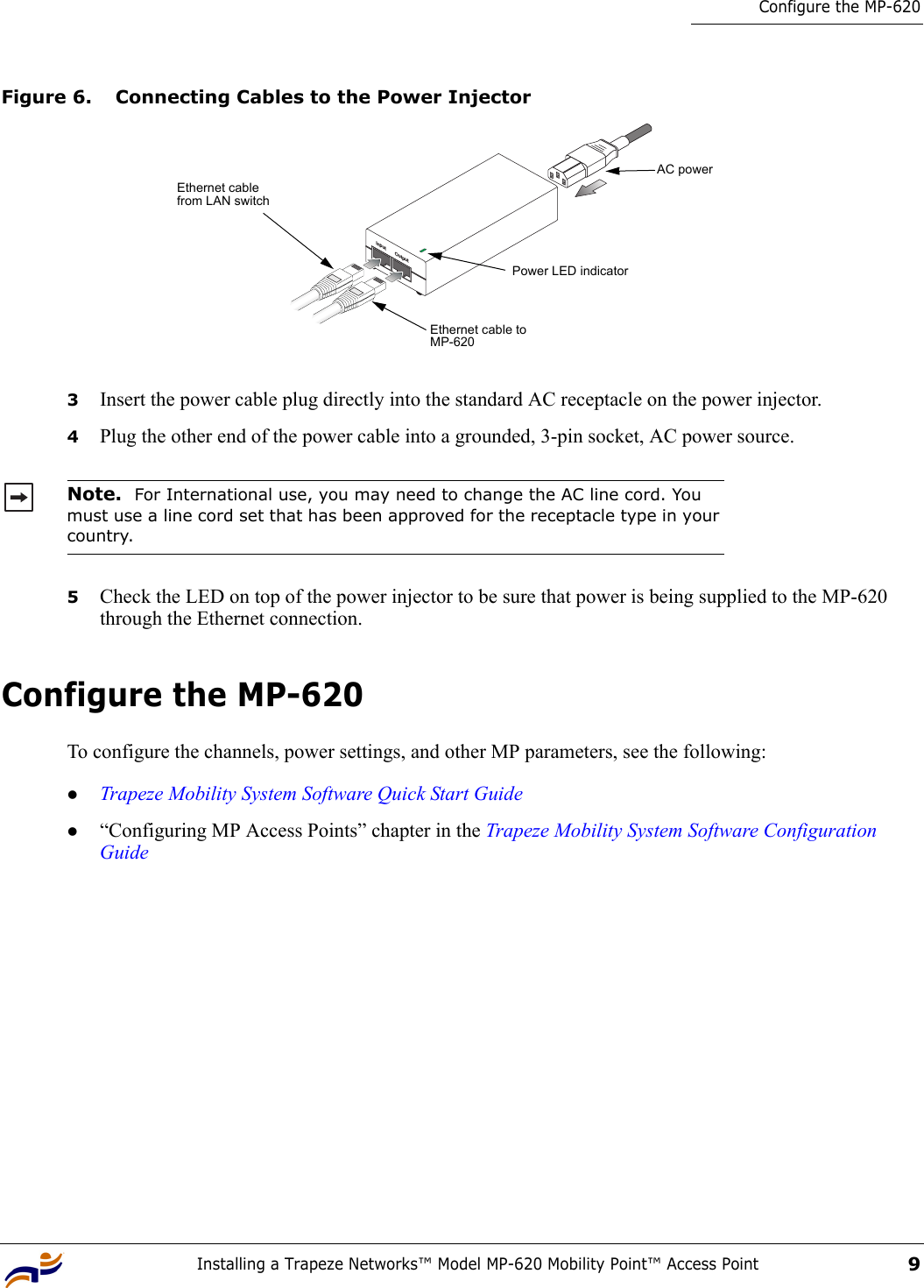 Installing a Trapeze Networks™ Model MP-620 Mobility Point™ Access Point9Configure the MP-620Figure 6. Connecting Cables to the Power Injector3Insert the power cable plug directly into the standard AC receptacle on the power injector.4Plug the other end of the power cable into a grounded, 3-pin socket, AC power source.5Check the LED on top of the power injector to be sure that power is being supplied to the MP-620 through the Ethernet connection.Configure the MP-620To configure the channels, power settings, and other MP parameters, see the following:zTrapeze Mobility System Software Quick Start Guidez“Configuring MP Access Points” chapter in the Trapeze Mobility System Software Configuration GuideNote.  For International use, you may need to change the AC line cord. You must use a line cord set that has been approved for the receptacle type in your country.Input OutputEthernet cable from LAN switchEthernet cable to MP-620AC powerPower LED indicator