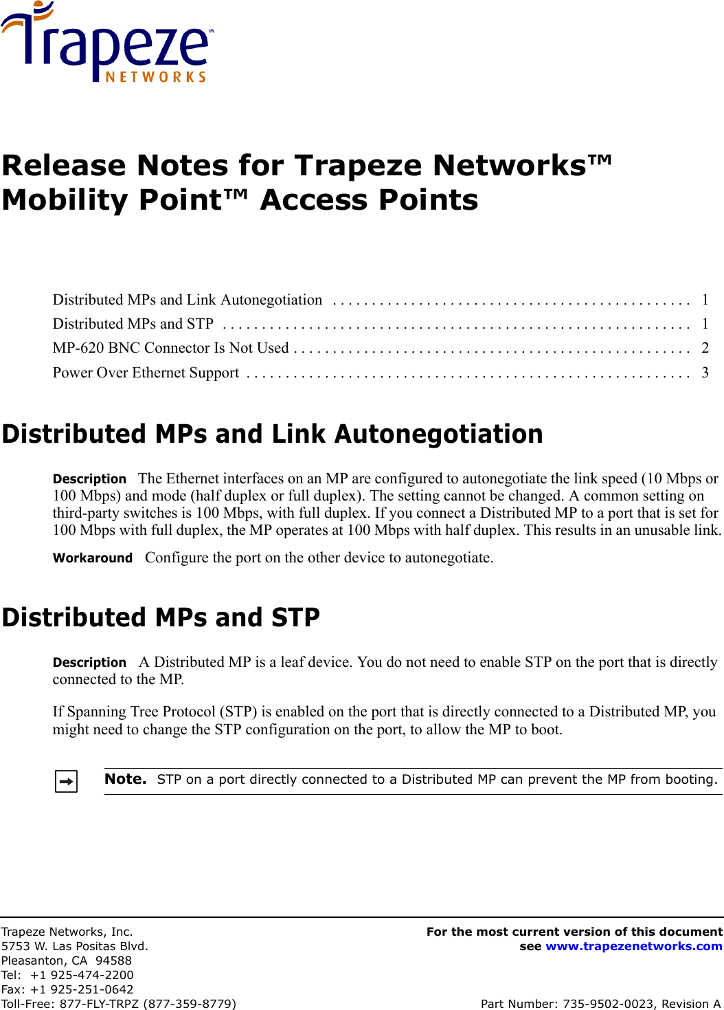 Trapeze Network s,  Inc.5753 W. Las Positas Blvd.Pleasanton, CA 94588Tel: +1 925-474-2200Fax: +1 925-251-0642Toll-Free: 877-FLY-TRPZ (877-359-8779) Part Number: 735-9502-0023, Revision AFor the most current version of this documentsee www.trapezenetworks.comRelease Notes for Trapeze Networks™ Mobility Point™ Access PointsDistributed MPs and Link AutonegotiationDescription   The Ethernet interfaces on an MP are configured to autonegotiate the link speed (10 Mbps or 100 Mbps) and mode (half duplex or full duplex). The setting cannot be changed. A common setting on third-party switches is 100 Mbps, with full duplex. If you connect a Distributed MP to a port that is set for 100 Mbps with full duplex, the MP operates at 100 Mbps with half duplex. This results in an unusable link.Workaround   Configure the port on the other device to autonegotiate.Distributed MPs and STPDescription   A Distributed MP is a leaf device. You do not need to enable STP on the port that is directly connected to the MP. If Spanning Tree Protocol (STP) is enabled on the port that is directly connected to a Distributed MP, you might need to change the STP configuration on the port, to allow the MP to boot. Distributed MPs and Link Autonegotiation   . . . . . . . . . . . . . . . . . . . . . . . . . . . . . . . . . . . . . . . . . . . . . .   1Distributed MPs and STP  . . . . . . . . . . . . . . . . . . . . . . . . . . . . . . . . . . . . . . . . . . . . . . . . . . . . . . . . . . . .   1MP-620 BNC Connector Is Not Used . . . . . . . . . . . . . . . . . . . . . . . . . . . . . . . . . . . . . . . . . . . . . . . . . . .   2Power Over Ethernet Support  . . . . . . . . . . . . . . . . . . . . . . . . . . . . . . . . . . . . . . . . . . . . . . . . . . . . . . . . .   3Note.  STP on a port directly connected to a Distributed MP can prevent the MP from booting.