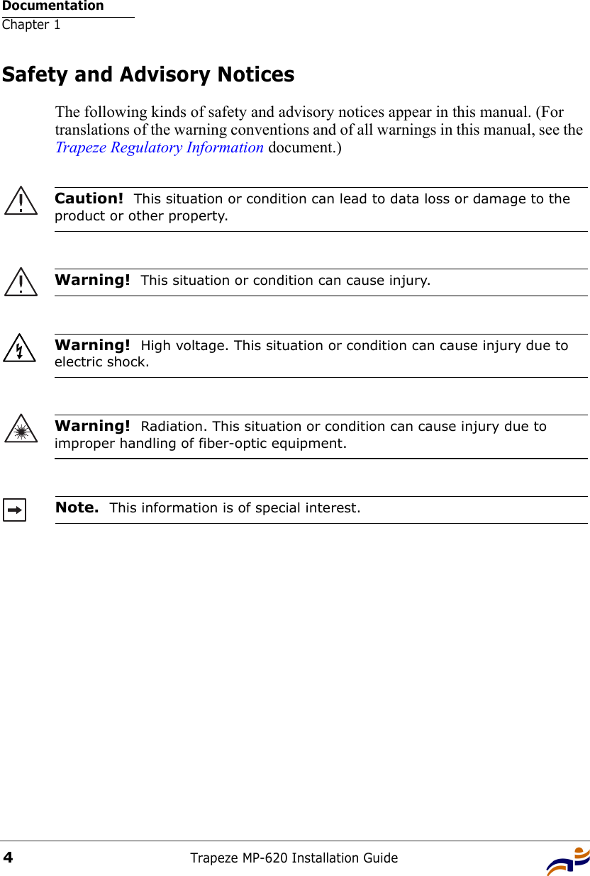 DocumentationChapter 1Trapeze MP-620 Installation Guide4Safety and Advisory NoticesThe following kinds of safety and advisory notices appear in this manual. (For translations of the warning conventions and of all warnings in this manual, see the Trapeze Regulatory Information document.)     Caution!  This situation or condition can lead to data loss or damage to the product or other property.Warning!  This situation or condition can cause injury. Warning!  High voltage. This situation or condition can cause injury due to electric shock.Warning!  Radiation. This situation or condition can cause injury due to improper handling of fiber-optic equipment.Note.  This information is of special interest.