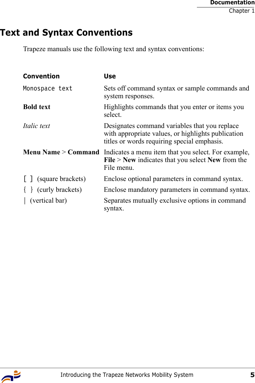 DocumentationChapter 1Introducing the Trapeze Networks Mobility System5Text and Syntax ConventionsTrapeze manuals use the following text and syntax conventions:  Convention UseMonospace text Sets off command syntax or sample commands and system responses.Bold text Highlights commands that you enter or items you select.Italic text Designates command variables that you replace with appropriate values, or highlights publication titles or words requiring special emphasis.Menu Name &gt; Command Indicates a menu item that you select. For example, File &gt; New indicates that you select New from the File menu.[ ] (square brackets) Enclose optional parameters in command syntax.{ } (curly brackets) Enclose mandatory parameters in command syntax.| (vertical bar) Separates mutually exclusive options in command syntax.