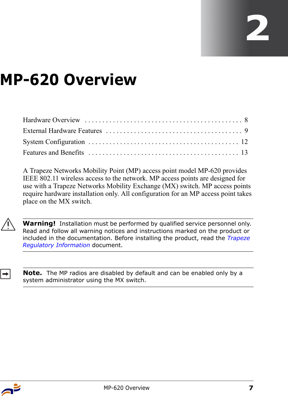 MP-620 Overview72MP-620 OverviewA Trapeze Networks Mobility Point (MP) access point model MP-620 provides IEEE 802.11 wireless access to the network. MP access points are designed for use with a Trapeze Networks Mobility Exchange (MX) switch. MP access points require hardware installation only. All configuration for an MP access point takes place on the MX switch. Hardware Overview   . . . . . . . . . . . . . . . . . . . . . . . . . . . . . . . . . . . . . . . . . . . . .  8External Hardware Features  . . . . . . . . . . . . . . . . . . . . . . . . . . . . . . . . . . . . . . .  9System Configuration  . . . . . . . . . . . . . . . . . . . . . . . . . . . . . . . . . . . . . . . . . . .  12Features and Benefits   . . . . . . . . . . . . . . . . . . . . . . . . . . . . . . . . . . . . . . . . . . .  13Warning!  Installation must be performed by qualified service personnel only. Read and follow all warning notices and instructions marked on the product or included in the documentation. Before installing the product, read the Trapeze Regulatory Information document.Note.  The MP radios are disabled by default and can be enabled only by a system administrator using the MX switch. 