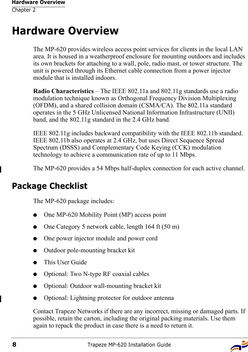 Hardware OverviewChapter 2Trapeze MP-620 Installation Guide8Hardware OverviewThe MP-620 provides wireless access point services for clients in the local LAN area. It is housed in a weatherproof enclosure for mounting outdoors and includes its own brackets for attaching to a wall, pole, radio mast, or tower structure. The unit is powered through its Ethernet cable connection from a power injector module that is installed indoors.Radio Characteristics – The IEEE 802.11a and 802.11g standards use a radio modulation technique known as Orthogonal Frequency Division Multiplexing (OFDM), and a shared collision domain (CSMA/CA). The 802.11a standard operates in the 5 GHz Unlicensed National Information Infrastructure (UNII) band, and the 802.11g standard in the 2.4 GHz band. IEEE 802.11g includes backward compatibility with the IEEE 802.11b standard. IEEE 802.11b also operates at 2.4 GHz, but uses Direct Sequence Spread Spectrum (DSSS) and Complementary Code Keying (CCK) modulation technology to achieve a communication rate of up to 11 Mbps.The MP-620 provides a 54 Mbps half-duplex connection for each active channel.Package ChecklistThe MP-620 package includes:●One MP-620 Mobility Point (MP) access point ●One Category 5 network cable, length 164 ft (50 m)●One power injector module and power cord●Outdoor pole-mounting bracket kit●This User Guide●Optional: Two N-type RF coaxial cables●Optional: Outdoor wall-mounting bracket kit●Optional: Lightning protector for outdoor antennaContact Trapeze Networks if there are any incorrect, missing or damaged parts. If possible, retain the carton, including the original packing materials. Use them again to repack the product in case there is a need to return it.