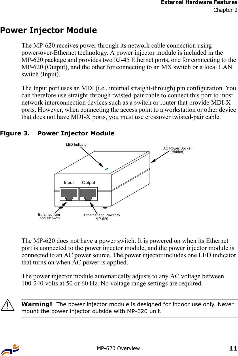 External Hardware FeaturesChapter 2MP-620 Overview11Power Injector ModuleThe MP-620 receives power through its network cable connection using power-over-Ethernet technology. A power injector module is included in the MP-620 package and provides two RJ-45 Ethernet ports, one for connecting to the MP-620 (Output), and the other for connecting to an MX switch or a local LAN switch (Input).The Input port uses an MDI (i.e., internal straight-through) pin configuration. You can therefore use straight-through twisted-pair cable to connect this port to most network interconnection devices such as a switch or router that provide MDI-X ports. However, when connecting the access point to a workstation or other device that does not have MDI-X ports, you must use crossover twisted-pair cable.Figure 3. Power Injector ModuleThe MP-620 does not have a power switch. It is powered on when its Ethernet port is connected to the power injector module, and the power injector module is connected to an AC power source. The power injector includes one LED indicator that turns on when AC power is applied.The power injector module automatically adjusts to any AC voltage between 100-240 volts at 50 or 60 Hz. No voltage range settings are required.Warning!  The power injector module is designed for indoor use only. Never mount the power injector outside with MP-620 unit.Input OutputEthernet and Power to MP-620LED IndicatorAC Power Socket(Hidden)Ethernet from  Local Network