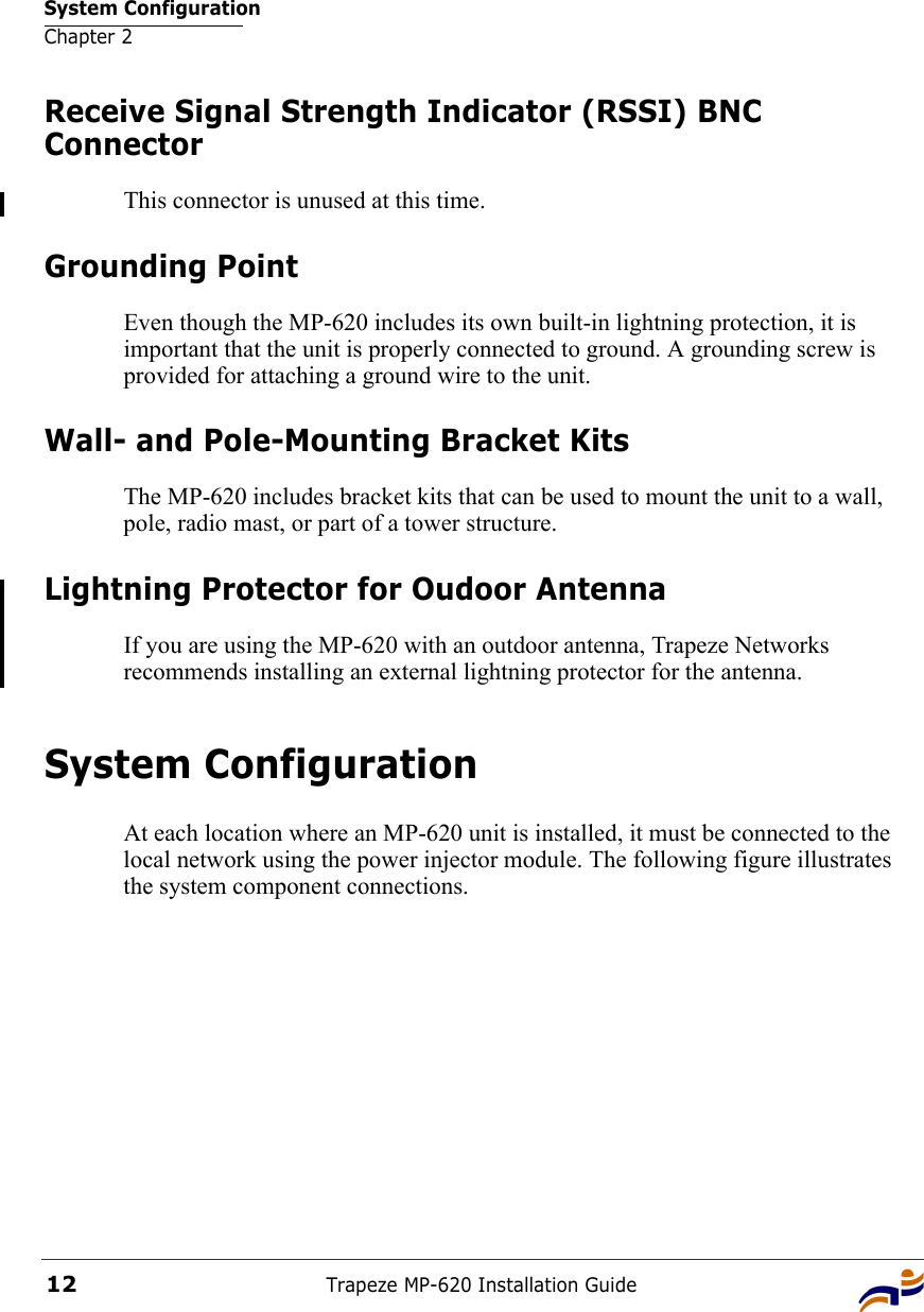 System ConfigurationChapter 2Trapeze MP-620 Installation Guide12Receive Signal Strength Indicator (RSSI) BNC ConnectorThis connector is unused at this time.Grounding PointEven though the MP-620 includes its own built-in lightning protection, it is important that the unit is properly connected to ground. A grounding screw is provided for attaching a ground wire to the unit.Wall- and Pole-Mounting Bracket KitsThe MP-620 includes bracket kits that can be used to mount the unit to a wall, pole, radio mast, or part of a tower structure.Lightning Protector for Oudoor AntennaIf you are using the MP-620 with an outdoor antenna, Trapeze Networks recommends installing an external lightning protector for the antenna.System ConfigurationAt each location where an MP-620 unit is installed, it must be connected to the local network using the power injector module. The following figure illustrates the system component connections.