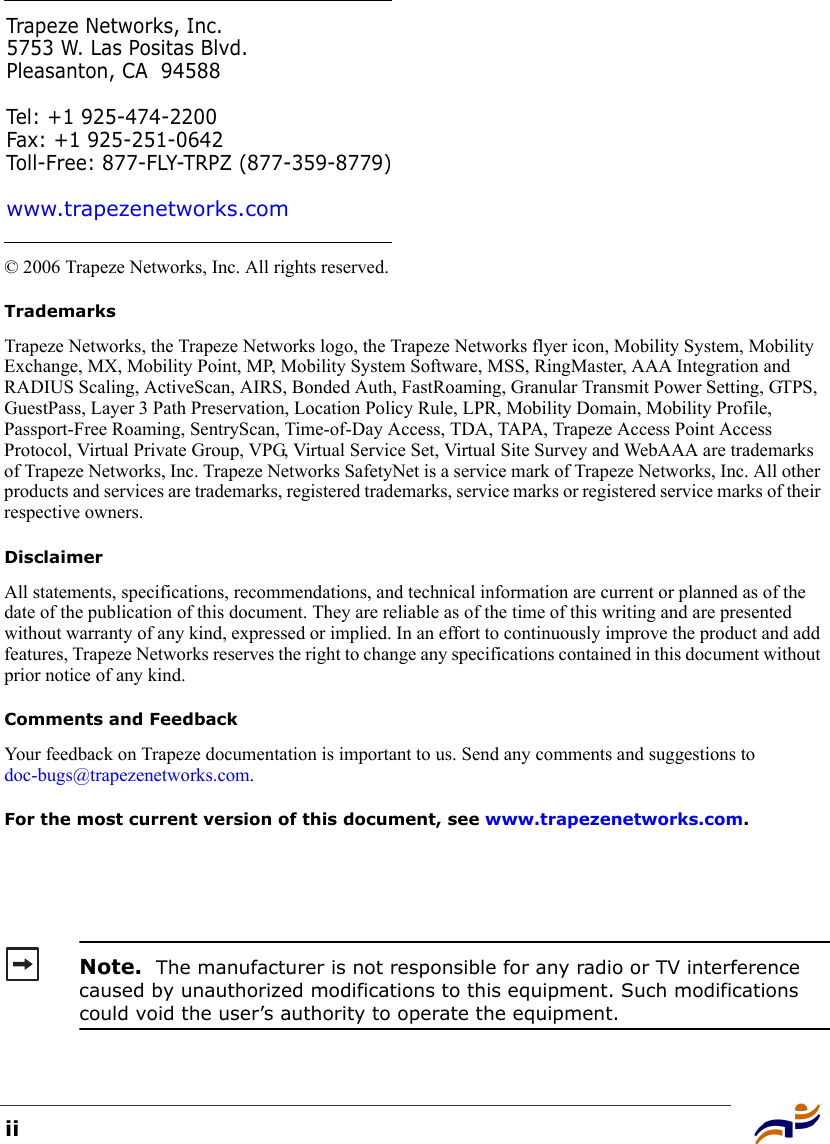 ii© 2006 Trapeze Networks, Inc. All rights reserved. TrademarksTrapeze Networks, the Trapeze Networks logo, the Trapeze Networks flyer icon, Mobility System, Mobility Exchange, MX, Mobility Point, MP, Mobility System Software, MSS, RingMaster, AAA Integration and RADIUS Scaling, ActiveScan, AIRS, Bonded Auth, FastRoaming, Granular Transmit Power Setting, GTPS, GuestPass, Layer 3 Path Preservation, Location Policy Rule, LPR, Mobility Domain, Mobility Profile, Passport-Free Roaming, SentryScan, Time-of-Day Access, TDA, TAPA, Trapeze Access Point Access Protocol, Virtual Private Group, VPG, Virtual Service Set, Virtual Site Survey and WebAAA are trademarks of Trapeze Networks, Inc. Trapeze Networks SafetyNet is a service mark of Trapeze Networks, Inc. All other products and services are trademarks, registered trademarks, service marks or registered service marks of their respective owners.DisclaimerAll statements, specifications, recommendations, and technical information are current or planned as of the date of the publication of this document. They are reliable as of the time of this writing and are presented without warranty of any kind, expressed or implied. In an effort to continuously improve the product and add features, Trapeze Networks reserves the right to change any specifications contained in this document without prior notice of any kind.Comments and FeedbackYour feedback on Trapeze documentation is important to us. Send any comments and suggestions to doc-bugs@trapezenetworks.com.For the most current version of this document, see www.trapezenetworks.com. Note.  The manufacturer is not responsible for any radio or TV interference caused by unauthorized modifications to this equipment. Such modifications could void the user’s authority to operate the equipment.Trapeze Networks, Inc.5753 W. Las Positas Blvd.Pleasanton, CA 94588Tel: +1 925-474-2200Fax: +1 925-251-0642Toll-Free: 877-FLY-TRPZ (877-359-8779)www.trapezenetworks.com