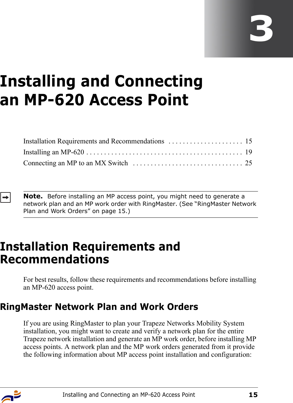 Installing and Connecting an MP-620 Access Point153Installing and Connecting an MP-620 Access PointInstallation Requirements and RecommendationsFor best results, follow these requirements and recommendations before installing an MP-620 access point.RingMaster Network Plan and Work OrdersIf you are using RingMaster to plan your Trapeze Networks Mobility System installation, you might want to create and verify a network plan for the entire Trapeze network installation and generate an MP work order, before installing MP access points. A network plan and the MP work orders generated from it provide the following information about MP access point installation and configuration:Installation Requirements and Recommendations  . . . . . . . . . . . . . . . . . . . . .  15Installing an MP-620 . . . . . . . . . . . . . . . . . . . . . . . . . . . . . . . . . . . . . . . . . . . .  19Connecting an MP to an MX Switch   . . . . . . . . . . . . . . . . . . . . . . . . . . . . . . .  25Note.  Before installing an MP access point, you might need to generate a network plan and an MP work order with RingMaster. (See “RingMaster Network Plan and Work Orders” on page 15.)