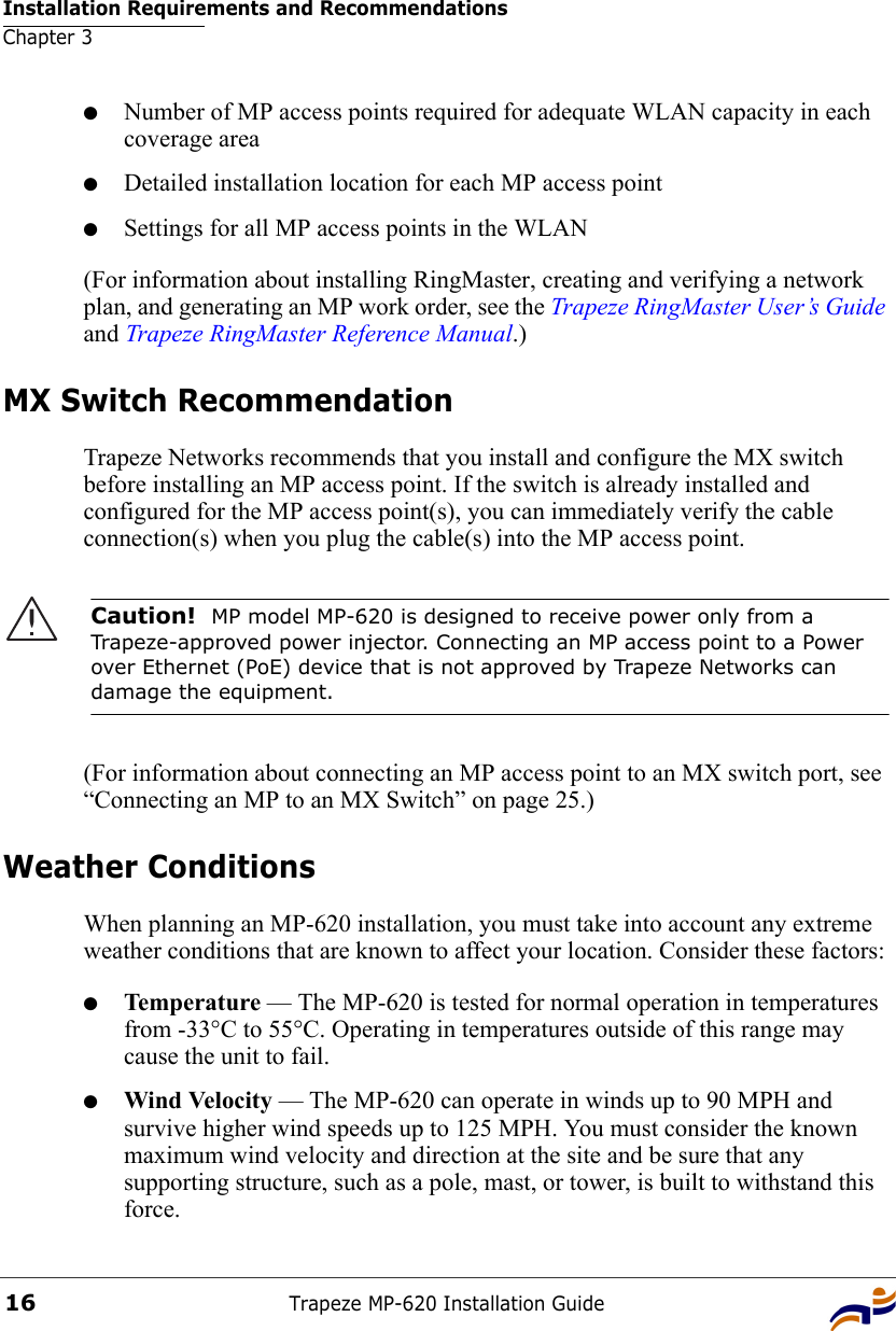 Installation Requirements and RecommendationsChapter 3Trapeze MP-620 Installation Guide16●Number of MP access points required for adequate WLAN capacity in each coverage area●Detailed installation location for each MP access point●Settings for all MP access points in the WLAN(For information about installing RingMaster, creating and verifying a network plan, and generating an MP work order, see the Trapeze RingMaster User’s Guide and Trapeze RingMaster Reference Manual.)MX Switch RecommendationTrapeze Networks recommends that you install and configure the MX switch before installing an MP access point. If the switch is already installed and configured for the MP access point(s), you can immediately verify the cable connection(s) when you plug the cable(s) into the MP access point.(For information about connecting an MP access point to an MX switch port, see “Connecting an MP to an MX Switch” on page 25.)Weather ConditionsWhen planning an MP-620 installation, you must take into account any extreme weather conditions that are known to affect your location. Consider these factors:●Temperature — The MP-620 is tested for normal operation in temperatures from -33°C to 55°C. Operating in temperatures outside of this range may cause the unit to fail. ●Wind Velocity — The MP-620 can operate in winds up to 90 MPH and survive higher wind speeds up to 125 MPH. You must consider the known maximum wind velocity and direction at the site and be sure that any supporting structure, such as a pole, mast, or tower, is built to withstand this force.Caution!  MP model MP-620 is designed to receive power only from a Trapeze-approved power injector. Connecting an MP access point to a Power over Ethernet (PoE) device that is not approved by Trapeze Networks can damage the equipment. 