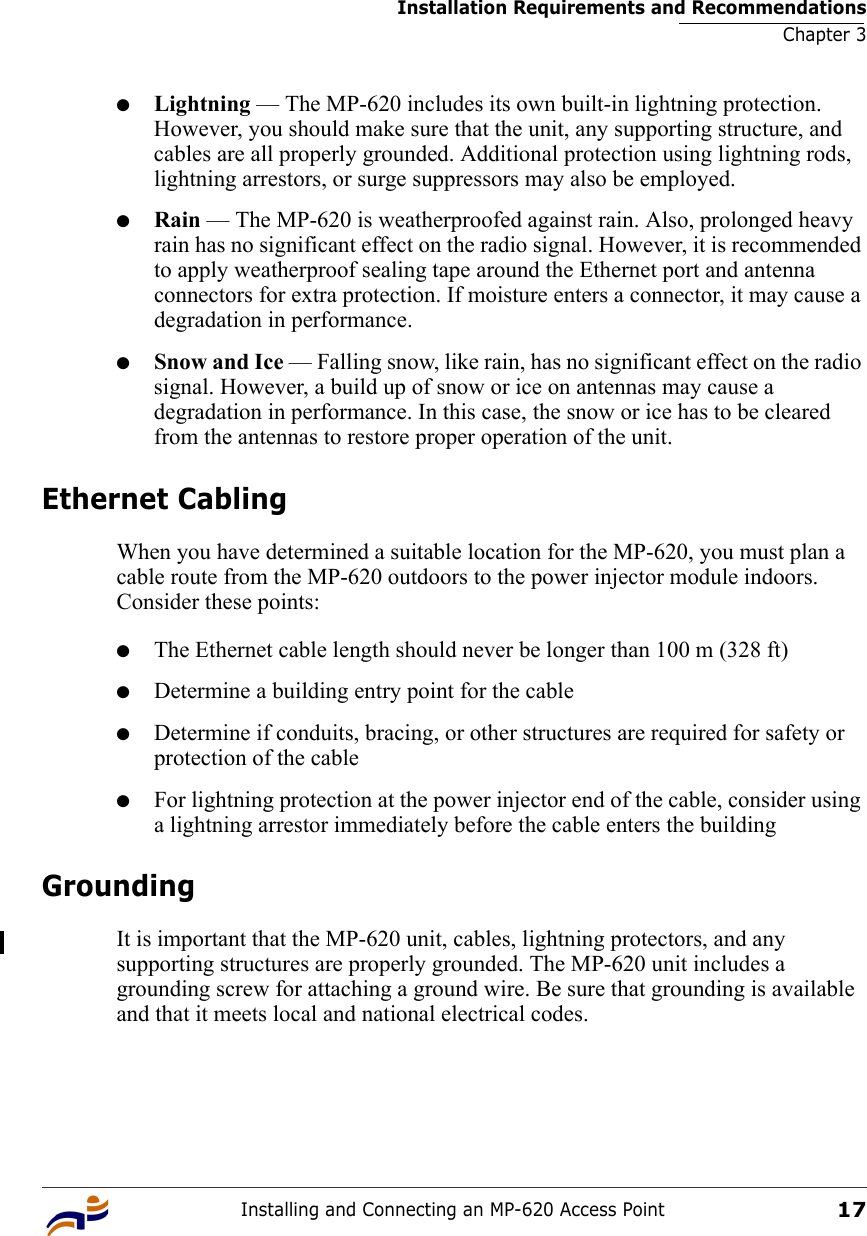 Installation Requirements and RecommendationsChapter 3Installing and Connecting an MP-620 Access Point17●Lightning — The MP-620 includes its own built-in lightning protection. However, you should make sure that the unit, any supporting structure, and cables are all properly grounded. Additional protection using lightning rods, lightning arrestors, or surge suppressors may also be employed. ●Rain — The MP-620 is weatherproofed against rain. Also, prolonged heavy rain has no significant effect on the radio signal. However, it is recommended to apply weatherproof sealing tape around the Ethernet port and antenna connectors for extra protection. If moisture enters a connector, it may cause a degradation in performance.●Snow and Ice — Falling snow, like rain, has no significant effect on the radio signal. However, a build up of snow or ice on antennas may cause a degradation in performance. In this case, the snow or ice has to be cleared from the antennas to restore proper operation of the unit.Ethernet CablingWhen you have determined a suitable location for the MP-620, you must plan a cable route from the MP-620 outdoors to the power injector module indoors. Consider these points:●The Ethernet cable length should never be longer than 100 m (328 ft)●Determine a building entry point for the cable●Determine if conduits, bracing, or other structures are required for safety or protection of the cable●For lightning protection at the power injector end of the cable, consider using a lightning arrestor immediately before the cable enters the buildingGroundingIt is important that the MP-620 unit, cables, lightning protectors, and any supporting structures are properly grounded. The MP-620 unit includes a grounding screw for attaching a ground wire. Be sure that grounding is available and that it meets local and national electrical codes.