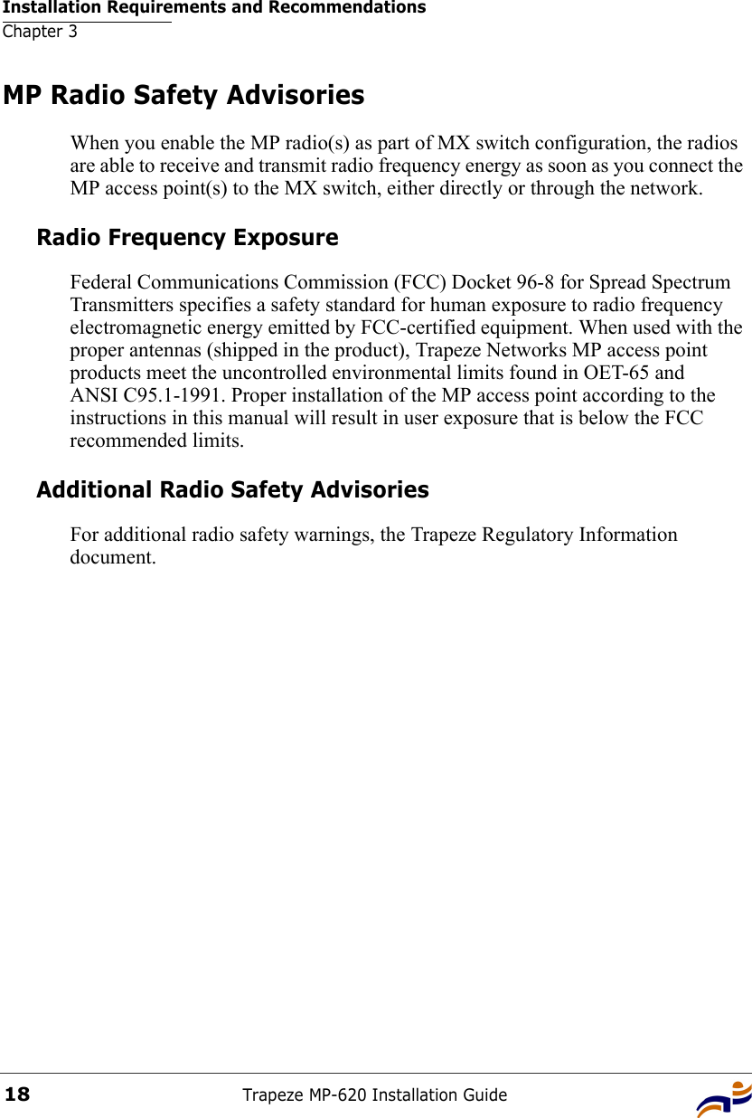 Installation Requirements and RecommendationsChapter 3Trapeze MP-620 Installation Guide18MP Radio Safety AdvisoriesWhen you enable the MP radio(s) as part of MX switch configuration, the radios are able to receive and transmit radio frequency energy as soon as you connect the MP access point(s) to the MX switch, either directly or through the network. Radio Frequency ExposureFederal Communications Commission (FCC) Docket 96-8 for Spread Spectrum Transmitters specifies a safety standard for human exposure to radio frequency electromagnetic energy emitted by FCC-certified equipment. When used with the proper antennas (shipped in the product), Trapeze Networks MP access point products meet the uncontrolled environmental limits found in OET-65 and ANSI C95.1-1991. Proper installation of the MP access point according to the instructions in this manual will result in user exposure that is below the FCC recommended limits.Additional Radio Safety AdvisoriesFor additional radio safety warnings, the Trapeze Regulatory Information document.