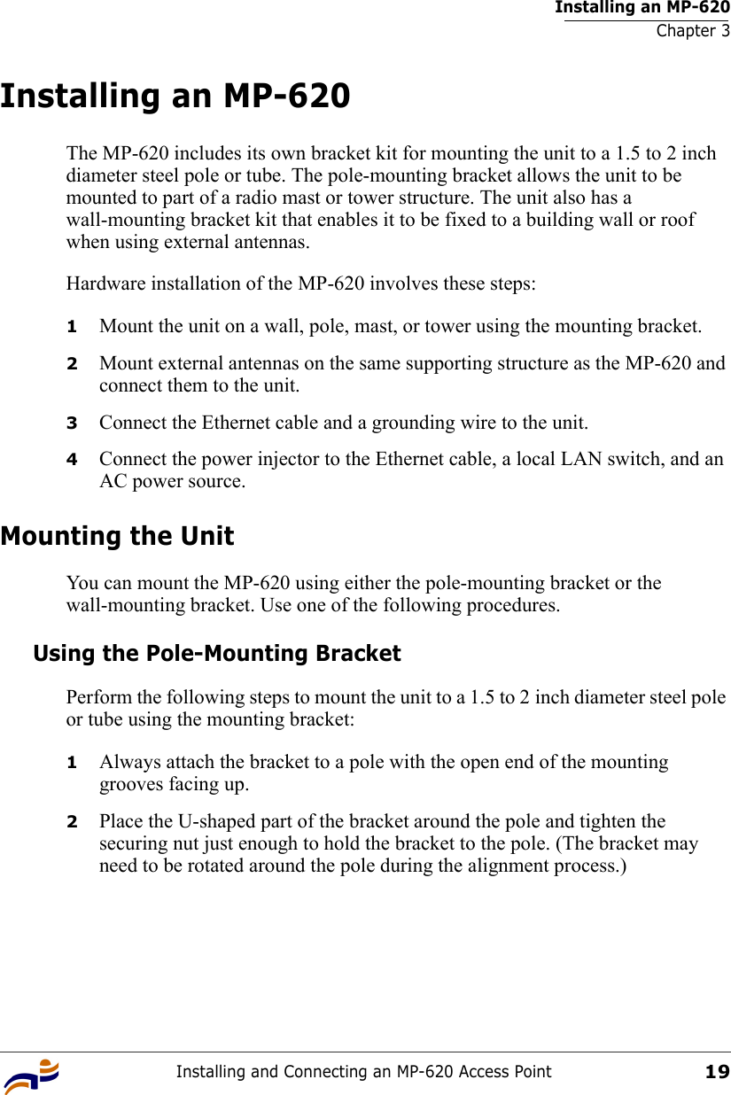Installing an MP-620Chapter 3Installing and Connecting an MP-620 Access Point19Installing an MP-620The MP-620 includes its own bracket kit for mounting the unit to a 1.5 to 2 inch diameter steel pole or tube. The pole-mounting bracket allows the unit to be mounted to part of a radio mast or tower structure. The unit also has a wall-mounting bracket kit that enables it to be fixed to a building wall or roof when using external antennas.Hardware installation of the MP-620 involves these steps:1Mount the unit on a wall, pole, mast, or tower using the mounting bracket.2Mount external antennas on the same supporting structure as the MP-620 and connect them to the unit.3Connect the Ethernet cable and a grounding wire to the unit.4Connect the power injector to the Ethernet cable, a local LAN switch, and an AC power source.Mounting the UnitYou can mount the MP-620 using either the pole-mounting bracket or the wall-mounting bracket. Use one of the following procedures.Using the Pole-Mounting BracketPerform the following steps to mount the unit to a 1.5 to 2 inch diameter steel pole or tube using the mounting bracket:1Always attach the bracket to a pole with the open end of the mounting grooves facing up.2Place the U-shaped part of the bracket around the pole and tighten the securing nut just enough to hold the bracket to the pole. (The bracket may need to be rotated around the pole during the alignment process.)